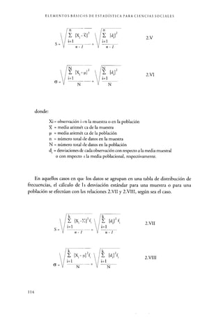 ELEMENTOS BÁSICOS DE ESTADÍSTICA PARA CIENCIAS SOCIALES
S=
6=
donde:
n-1 V n-1
E [x. µ] E [di]
i=1 / i=1
N
N V N
2.V
2.VI
Xi = observación i can la muestra o en la población
X = media aritmét ca de la muestra
p = media aritmét ca de la población
n = número total cíe datos en la muestra
N = número total de datos en la población
di = desviaciones de cada observación con respecto a la media muestral
o con respecto ;c la media poblacional, respectivamente.
En aquellos casos en que los datos se agrupan en una tabla de distribución de
frecuencias, el cálculo de l i desviación estándar para una muestra o para una
población se efectúan con las relaciones 2.VII y 2.VIII, según sea el caso.
k
[X -::]2f 1 I k [d,]2 f
i=1 i = l
k
[x; -,i]2 [d;]2f
i=1
V
i=1
N N
2
2.VII
2.VIII
114
 