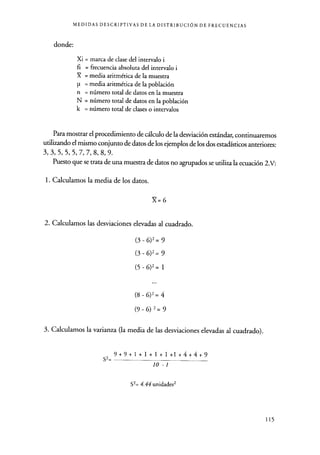 MEDIDAS DESCRIPTIVAS DE LA DISTRIBUCIÓN DE FRECUENCIAS
donde:
Xi = marca de clase del intervalo i
fi = frecuencia absoluta del intervalo i
X = media aritmética de la muestra
p = media aritmética de la población
n = número total de datos en la muestra
N = número total de datos en la población
k = número total de clases o intervalos
Para mostrar el procedimiento de cálculo de la desviación estándar, continuaremos
utilizando el mismo conjunto de datos de los ejemplos de los dos estadísticos anteriores:
3, 3, 5, 5, 5, 7, 7, 8, 8, 9.
Puesto que se trata de una muestra de datos no agrupados se utiliza la ecuación 2.V:
1. Calculamos la media de los datos.
X=6
2. Calculamos las desviaciones elevadas al cuadrado.
(3-6)2=9
(3 - 6)2 = 9
(5 - 6)2 = 1
(8-6)2=4
(9 - 6) 2 = 9
3. Calculamos la varianza (la media de las desviaciones elevadas al cuadrado).
S2=
9+9+1+1+1+1+1+4+4+9
lo -1
Sz= 4.44 unidades2
115
 