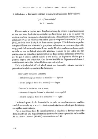 ELEMENTOS BÁSICOS DE ESTADÍSTICA PARA CIENCIAS SOCIALES
4. Calculamos la desviación estándar, es decir, la raíz cuadrada de la varianza.
S' _ [4.44 unidades2
S= 2.11 unidades
Con este valor se pueden hacer dos observaciones. La primera es que las unidades
en que está dada la desviación estándar son las mismas que la de los datos y la
media aritmética. La segund; i, si la distribución de estos datos es normal y simétrica,
entonces 68% de las observaciones deben quedar comprendidas entre la [Y-S] y la
[X+S], es decir, entre 3.89 y 8.11. Para nuestro ejemplo, 70% de los datos quedan
comprendidos en este intercalo, lo que parece indicar que no existe una dispersión
muy grande de los datos alrededor de esta media. Desafortunadamente, la desviación
estándar es una medida de dispersión absoluta, es decir, no nos indica qué tan
grande o qué tan pequeña es 1. a dispersión de los datos respecto de la media aritmética,
por lo que el analista deberá recurrir a una medida de dispersión relativa que le
permita llegar a una conclu;ión. Una de estas medidas de dispersión relativa es el
coeficiente de variación, del cual hablaremos más adelante.
En la hoja electrónica Eicel, el cálculo de una desviación estándar muestral o
poblacional se obtiene mediante las funciones:
DESVIACIÓN ESTÁNDAI. MUESTRAL
= DESVEST (rango de d itos de la muestra) español
= STDEV (rango de datos de la muestra) inglés
DESVIACIÓN ESTÁNDAI. POBLACIONAL
= DESVESTP (rango de datos de la población) español
= STDEVP (rango de datos de la población) inglés
La fórmula para calcular la desviación estándar muestral también se modifica
en el denominador de n a ;i-1, es decir, esta desviación se calcula con la varianza
corregida o cuasivarianza.
Para la muestra de datos del ejemplo anterior, el cálculo de la desviación estándar
de la muestra en una hoja electrónica que tiene los datos capturados en las celdas
Al a AlO es: = DESVEST (Al :A10 ) cuyo resultado es 2.11.
116
 