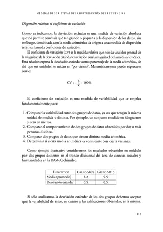 MEDIDAS DESCRIPTIVAS DE LA DISTRIBUCIÓN DE FRECUENCIAS
Dispersión relativa: el coeficiente de variación
Como ya indicamos, la desviación estándar es una medida de variación absoluta
que no permite concluir qué tan grande o pequeña es la dispersión de los datos, sin
embargo, combinada con la media aritmética da origen a una medida de dispersión
relativa llamada coeficiente de variación.
El coeficiente de variación (CV) es la medida relativa que nos da una idea general de
la magnitud de la desviación estándar en relación con la magnitud de la media aritmética.
Esta relación expresa la desviación estándar como porcentaje de la media aritmética, de
ahí que sus unidades se midan en "por ciento". Matemáticamente puede expresarse
como:
CV = S 100%
X
El coeficiente de variación es una medida de variabilidad que se emplea
fundamentalmente para:
1. Comparar la variabilidad entre dos grupos de datos, ya sea que tengan la misma
unidad de medida o distinta. Por ejemplo, un conjunto medido en kilogramos
y otro en metros.
2. Comparar el comportamiento de dos grupos de datos obtenidos por dos o más
personas distintas.
3. Comparar dos grupos de datos que tienen distinta media aritmética.
4. Determinar si cierta media aritmética es consistente con cierta varianza.
Como ejemplo ilustrativo consideremos los resultados obtenidos en módulo
por dos grupos distintos en el tronco divisional del área de ciencias sociales y
humanidades en la UAM-Xochimilco.
ESTADÍSTICO GRUPO SB05 GRUPO SB13
Media (promedio) 8.2 9.5
Desviación estándar 0.5 0.5
Si sólo analizamos la desviación estándar de los dos grupos debemos aceptar
que la variabilidad de éstos, en cuanto a las calificaciones obtenidas, es la misma.
117
 