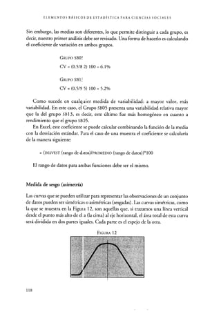 ELEMENTOS BÁSICOS DE ESTADÍSTICA PARA CIENCIAS SOCIALES
Sin embargo, las medias son diferentes , lo que permite distinguir a cada grupo, es
decir, nuestro primer análisis debe ser revisado. Una forma de hacerlo es calculando
el coeficiente de variación en ambos grupos.
GRUPO SBO`
CV=(0.5/82) 100=6.1%
GRUPO SBU
CV = (0.5/9 5) 100 = 5.2%
Como sucede en cualquier medida de variabilidad : a mayor valor, más
variabilidad. En este caso, el Grupo SB05 presenta una variabilidad relativa mayor
que la del grupo SB 13, es decir, este último fue más homogéneo en cuanto a
rendimiento que el grupo SBD5.
En Excel, este coeficiente se puede calcular combinando la función de la media
con la desviación estándar. Para el caso de una muestra el coeficiente se calcularía
de la manera siguiente:
= (DESVEST (rango de datos)/PROMEDIO (rango de datos))*100
El rango de datos para ambas funciones debe ser el mismo.
Medida de sesgo (asimetría)
Las curvas que se pueden utilizar para representar las observaciones de un conjunto
de datos pueden ser simétricas o asimétricas (sesgadas). Las curvas simétricas, como
la que se muestra en la Figui a 12, son aquellas que, si trazamos una línea vertical
desde el punto más alto de el a (la cima) al eje horizontal, el área total de esta curva
será dividida en dos partes iguales. Cada parte es el espejo de la otra.
FIGURA 12
118
 