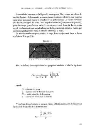 MEDIDAS DESCRIPTIVAS DE LA DISTRIBUCIÓN DE FRECUENCIAS
Por otro lado, las curvas en la Figura 13 son sesgadas. Ello por que los valores de
sus distribuciones de frecuencias se concentran en el extremo inferior o en el extremo
superior de la escala de medición situada sobre el eje horizontal. Los valores no tienen
una distribución igual. La curva 1 está sesgada a la derecha (tiene asimetría positiva),
pues disminuye gradualmente hacia el extremo superior de la escala. Lo contrario
sucede con la curva 2: está sesgada a la izquierda (tiene asimetría negativa) puesto que
disminuye gradualmente hacia el extremo inferior de la escala.
La medida estadística que cuantifica el sesgo de un conjunto de datos se llama
coeficiente de sesgo (CS).
FIGURA 13
3 5 7 9 11 13 15 17 19 21 23 25 27 29 31 33
El cs se define y denota para datos no agrupados mediante la relación siguiente:
cs =
n
[n - 1] [n - 2] i=1
n
.-X
S
donde:
Xi = observación (dato) i
n = número total de datos en la muestra
X = media aritmética de la muestra
S = desviación estándar de la muestra
Y en el caso de que los datos se agrupen en una tabla de distribución de frecuencias
la relación de cálculo de la asimetría será
k
f [X, -X]3/n
CS = i=1
S3
119
 