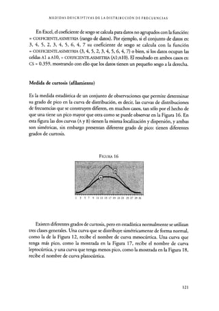 MEDIDAS DESCRIPTIVAS DE LA DISTRIBUCIÓN DE FRECUENCIAS
En Excel, el coeficiente de sesgo se calcula para datos no agrupados con la función:
= COEFICIENTE.ASIMETRIA (rango de datos). Por ejemplo, si el conjunto de datos es:
3, 4, 5, 2, 3, 4, 5, 6, 4, 7 su coeficiente de sesgo se calcula con la función
= COEFICIENTE.ASIMETRIA (3, 4, 5, 2, 3, 4, 5, 6, 4, 7) o bien, si los datos ocupan las
celdas Al a Al 0, = COEFICIENTE.ASIMETRIA (Al:AlO). El resultado en ambos casos es:
CS = 0.359, mostrando con ello que los datos tienen un pequeño sesgo a la derecha.
Medida de curtosis (afilamiento)
Es la medida estadística de un conjunto de observaciones que permite determinar
su grado de pico en la curva de distribución, es decir, las curvas de distribuciones
de frecuencias que se construyen difieren, en muchos casos, tan sólo por el hecho de
que una tiene un pico mayor que otra como se puede observar en la Figura 16. En
esta figura las dos curvas (A y B) tienen la misma localización y dispersión, y ambas
son simétricas, sin embargo presentan diferente grado de pico: tienen diferentes
grados de curtosis.
FIGURA 16
1 3 5 7 9 11 13 15 17 19 21 23 25 27 29 31
Existen diferentes grados de curtosis, pero en estadística normalmente se utilizan
tres clases generales. Una curva que se distribuye simétricamente de forma normal,
como la de la Figura 12, recibe el nombre de curva mesocúrtica. Una curva que
tenga más pico, como la mostrada en la Figura 17, recibe el nombre de curva
leptocúrtica, y una curva que tenga menos pico, como la mostrada en la Figura 18,
recibe el nombre de curva platocúrtica.
121
 