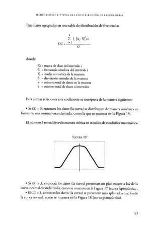 MEDIDAS DESCRIPTIVAS DE LA DISTRIBUCIÓN DE FRECUENCIAS
Para datos agrupados en una tabla de distribución de frecuencias
k 4
Y- f [X1-X] /n
cc = i=1
S4
donde:
Xi = marca de clase del intervalo i
fi = frecuencia absoluta del intervalo i
X = media aritmética de la muestra
S = desviación estándar de la muestra
n = número total de datos en la muestra
k = número total de clases o intervalos
Para ambas relaciones este coeficiente se interpreta de la manera siguiente:
• Si CC = 3, entonces los datos (la curva) se distribuyen de manera simétrica en
forma de una normal estandarizada, como la que se muestra en la Figura 19.
El número 3 se establece de manera teórica en estudios de estadística matemática.
FIGURA 19
• Si CC > 3, entonces los datos (la curva) presentan un pico mayor a los de la
curva normal estandarizada, como se muestra en la Figura 17 (curva leptocúrticz.
• Si CC < 3, entonces los datos (la curva) se presentan más aplanados que los de
la curva normal, como se muestra en la Figura 18 (curva platocúrtica).
123
 