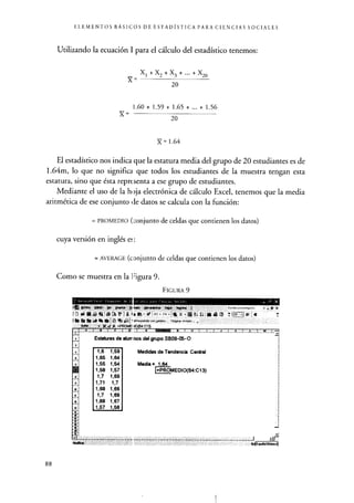ELEMENTOS BÁSICOS DE ESTADÍSTICA PARA CIENCIAS SOCIALES
Utilizando la ecuación 1 para el cálculo del estadístico tenemos:
X 1 + X 2 + X 3 + ...+X20
X=
20
X=
1.60 + 1.59 + 1.65 + ... + 1.56
20
}{ = 1.64
El estadístico nos indica que la estatura media del grupo de 20 estudiantes es de
1.64m, lo que no significa que todos los estudiantes de la muestra tengan esta
estatura, sino que ésta reprt lenta a ese grupo de estudiantes.
Mediante el uso de la hoja electrónica de cálculo Excel, tenemos que la media
aritmética de ese conjunto de datos se calcula con la función:
= PROMEDIO ( conjunto de celdas que contienen los datos)
cuya versión en inglés el :
= AVERAGE (conjunto de celdas que contienen los datos)
Como se muestra en la Figura 9.
FIGURA 9
% sL& rr.% 11 Et - g
X J á =PROMEI riOIP4:C13)
c. _.I D - c ,, b M" ,
Estaturas de alurr nos del grupo SB09-05-0
1,6 1,59
1,65 1,64
1,55 1,54
1,58 1,57
1,7 1,69
1,71 1,7
1,68 1,66
1,7 1,69
1,68 1,67
1,57 1,56
Medidas de Tendencia Central
Media - 1 64
=PROMEDIO(B4:G13)
_i
Eme7d (Máico
88
 