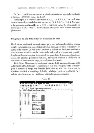 ELEMENTOS BÁSICOS DE ESTADÍSTICA PARA CIENCIAS SOCIALES
En Excel el coeficiente de curtosis se calcula para datos no agrupados mediante
la función: = CURTOSIS (rango de datos).
Por ejemplo, si el conjunto de datos es: 3, 4, 5, 2, 3, 4, 5, 6, 4, 7, su coeficiente
de curtosis se calcula con la filnción: = CURTOSIS (3, 4, 5, 2, 3, 4, 5, 6, 4, 7) o bien,
si los datos ocupan las celdas Al a AlO, = CURTOSIS (A1:Al0). El resultado en
ambos casos es CC = -0.1511, mostrando con ello que los datos forman una curva
platocúrtica.
Un ejemplo del uso de las funciones estadísticas en Excel
El cálculo de medidas de estadística descriptiva con las hojas electrónicas es muy
simple, particularmente con .a hoja electrónica Excel, ya que basta con capturar los
datos de la variable (o vari<Lbles) a analizar, y utilizar las funciones estadísticas
adecuadas que permitan calc alar tanto medidas de tendencia central y de posición
(media, mediana, moda, cuai-til, percentil) como medidas de dispersión (amplitud,
desviación absoluta promedio, varianza, desviación estándar y coeficiente de
variación); el coeficiente de sesgo y el coeficiente de curtosis.
En la Figura 20 se muestran los datos de estatura de 20 alumnos del grupo SB09
del trimestre 95/0. Estos datos son capturados en el área o rango de celdas indicadas;
para el ejemplo, el rango está formado de la celda B7 a la C16. Puesto que las
funciones estadísticas han sido ya definidas en la hoja a partir de la celda F8, Excel
calcula inmediatamente los estadísticos solicitados para dichos datos.
O EAicrncort Cucel .lenmi^ta,_de_Fs
FIGURA 20
ID 6,&wo fddde Ya ln itar E- gato d r exer Dejos Veij ,e d _ ,...
i-ti^11X
- 0 x
83 iS Variable E slaturas de alumnos del grupo SM9r9SO
anaDle staturas de alumn is del grupo S6091950
Datos a anal¢ar Medid: is de Tendencia Central y
de Po! ición
1,60 1.59
1.65 1 64
1.55 1.54
1.56 1.57
1.70 1.69
71 1,70
1 .68 1.66
1 .70 1.69
1.68 1.67
1 57 1 56
Media = 1,61
Mediana = I54
Moda : 1,70
ter. C 101111 1,54
35ta 1 ercentl = 1 7
Medid is de Dispersión
Ampl$tid= 01v
Desv. 105 Prom . = n.rx,
variar a = p 15.4
Desv- Estándar
U11Coer. )e Ver. (%) :
CDef 1ESGO = -47.1
Caen :URTOSIS = -1
rIC
124
 