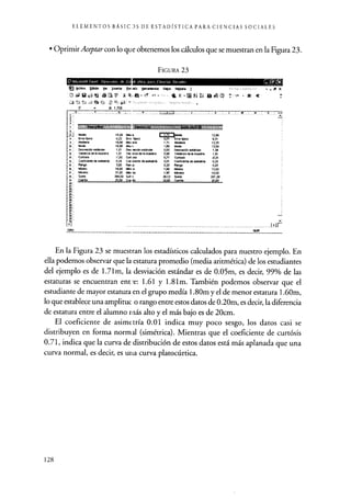 ELEMENTOS BÁSIC JS DE ESTADfSTICA PARA CIENCIAS SOCIALES
• Oprimir Aceptar con lo que obtenemos los cálculos que se muestran en la Figura 23.
FIGURA 23
O Microsoft Excel Elem 0~
grch os Eddón Y- Imutar [ron eta tlerrmi -
A f, 1,706
Seto
19,20 Meo e
0,22 Erre Yryica
19,00 ~-
1 Maa1'00
1,01 Des Metián est&nder
1,01 Ver. nza de lemuestra
-1,00 Curllals
0,25 Coe kieráe de e585dría3.00
Ran ro
18,00 Má1Bro
2190 Méu no
388,00 Sur f
20,00 C. 6a
12,56
0,31
12,35
12,00
1,38
0,00 V686r,00 de M neleslra 1,91
0,71 C~ -0,31
0,01 Coe(ente de arO etrá 0,25
0,20 Rango 5,00
1,60 Mhenn 103
1,80 Mitima 15,00
38,12 Sume 251,20
2090 Caerte 20,00
1r
En la Figura 23 se muestran los estadísticos calculados para nuestro ejemplo. En
ella podemos observar que la estatura promedio (media aritmética) de los estudiantes
del ejemplo es de 1.71m, la desviación estándar es de 0.05m, es decir, 99% de las
estaturas se encuentran ente: 1.61 y 1.81m. También podemos observar que el
estudiante de mayor estatura en el grupo medía 1.80m y el de menor estatura 1.60m,
lo que establece una amplituc o rango entre estos datos de 0.20m, es decir, la diferencia
de estatura entre el alumno rnás alto y el más bajo es de 20cm.
El coeficiente de asimetría 0.01 indica muy poco sesgo, los datos casi se
distribuyen en forma normal (simétrica). Mientras que el coeficiente de curtósis
0.71, indica que la curva de distribución de estos datos está más aplanada que una
curva normal, es decir, es utia curva platocúrtica.
128
 
