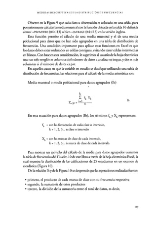 MEDIDAS DESCRIPTIVAS DE LA DISTRIBUCIÓN DE FRECUENCIAS
Observe en la Figura 9 que cada dato u observación es colocado en una celda, para
posteriormente calcular la media muestral con la función ubicada en la celda F6 definida
como: =PROMEDIO (B4:C13) o bien =AVERAGE (B4:C13) en la versión inglesa.
Esta función permite el cálculo de una media muestral y el de una media
poblacional para datos que no han sido agrupados en una tabla de distribución de
frecuencias. Una condición importante para aplicar estas funciones en Excel es que
los datos deben estar ordenados en celdas contiguas, evitando tener celdas intermedias
en blanco. Con base en esta consideración, le sugerimos al usuario de la hoja electrónica
usar un solo renglón o columna si el número de datos a analizar es impar, y dos o más
columnas si el número de datos es par.
En aquellos casos en que la variable en estudio se clasifique utilizando una tabla de
distribución de frecuencias, las relaciones para el cálculo de la media aritmética son:
Media muestral o media poblacional para datos agrupados (lb)
k
fk Xk
i=1
X,µ= n
lb
En esta ecuación para datos agrupados (Ib), los términos fk y Xk representan:
fk = son las frecuencias de cada clase o intervalo,
k = 1, 2, 3... n clase o intervalo
Xk = son las marcas de clase de cada intervalo,
k= 1,2,3... n marca de clase de cada intervalo
Para mostrar un ejemplo del cálculo de la media para datos agrupados usaremos
la tabla de frecuencias del Cuadro 10 de este libro a través de la hoja electrónica Excel, la
cual muestra la clasificación de las calificaciones de 25 estudiantes en un examen de
estadística (Figura 10).
De la relación lb y de la Figura 10 se desprende que las operaciones realizadas fueron:
• primero, el producto de cada marca de clase con su frecuencia respectiva
• segundo, la sumatoria de estos productos
• tercero, la división de la sumatoria entre el total de datos, es decir,
89
 