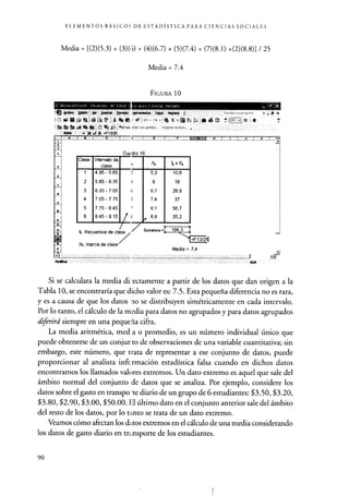 ELEMENTOS BÁSICOS DE ESTADÍSTICA PARA CIENCIAS SOCIALES
Media = [(2)(5.3) + (3)(5) + (4)(6.7) + (5)(7.4) + (7)(8.1) +(2)(8.8)] / 25
Media = 7.4
FIGURA 10
Clase Intervalo de
clase
4.95-5,65
5.65-6.35
6.35-7.05
7.05 - 7.75
7.75-8.45
8.45-9,15
E
u
5,3
6
6,7
7,4
8.1
Sumatoria =
10,6
18
26,8
37
56,7
35,2
Si se calculara la media directamente a partir de los datos que dan origen a la
Tabla 10, se encontraría que dicho valor es: 7.5. Esta pequeña diferencia no es rara,
y es a causa de que los datos no se distribuyen simétricamente en cada intervalo.
Por lo tanto, el cálculo de la media para datos no agrupados y para datos agrupados
diferird siempre en una peque la cifra.
La media aritmética, med a o promedio, es un número individual único que
puede obtenerse de un conjur to de observaciones de una variable cuantitativa; sin
embargo, este número, que trata de representar a ese conjunto de datos, puede
proporcionar al analista infc rmación estadística falsa cuando en dichos datos
encontramos los llamados valores extremos. Un dato extremo es aquel que sale del
ámbito normal del conjunto de datos que se analiza . Por ejemplo, considere los
datos sobre el gasto en transporte diario de un grupo de 6 estudiantes : $3.50, $3.20,
$3.80, $2.90, $3.00 , $ 50.00. El último dato en el conjunto anterior sale del ámbito
del resto de los datos, por lo tanto se trata de un dato extremo.
Veamos cómo afectan los d, Ltos extremos en el cálculo de una media considerando
los datos de gasto diario en transporte de los estudiantes.
90
 