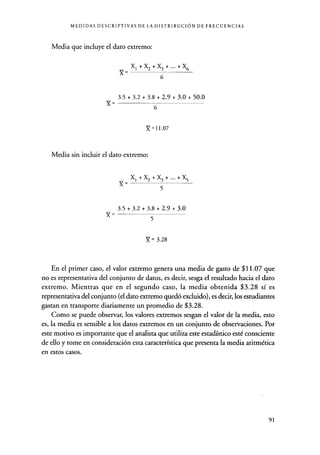 MEDIDAS DESCRIPTIVAS DE LA DISTRIBUCIÓN DE FRECUENCIAS
Media que incluye el dato extremo:
X 6
X1+ X2+X3+...+X6
3.5 + 3.2 + 3.8 + 2.9 + 3.0 + 50.0
X=
Media sin incluir el dato extremo:
6
Y=11.07
X1+X2+X3+...+X5
5
3.5+3.2+3.8+2.9+3.0
X=
5
X = 3.28
En el primer caso, el valor extremo genera una media de gasto de $11.07 que
no es representativa del conjunto de datos, es decir, sesga el resultado hacia el dato
extremo. Mientras que en el segundo caso, la media obtenida $3.28 sí es
representativa del conjunto (el dato extremo quedó excluido), es decir, los estudiantes
gastan en transporte diariamente un promedio de $3.28.
Como se puede observar, los valores extremos sesgan el valor de la media, esto
es, la media es sensible a los datos extremos en un conjunto de observaciones. Por
este motivo es importante que el analista que utiliza este estadístico esté consciente
de ello y tome en consideración esta característica que presenta la media aritmética
en estos casos.
91
 