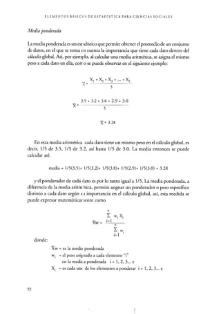 ELEMENTOS BÁSICOS DE ESTADÍSTICA PARA CIENCIAS SOCIALES
Media ponderada
La media ponderada es un est idístico que permite obtener el promedio de un conjunto
de datos, en el que se toma en cuenta la importancia que tiene cada dato dentro del
cálculo global. Así, por ejemplo, al calcular una media aritmética, se asigna el mismo
peso a cada dato en ella, corro se puede observar en el siguiente ejemplo:
5
XI+X2+X3+...+X5
3.5 + 3.2 + 3.8 + 2.9 + 3.0
X= -
5
X = 3.28
En esta media aritmética cada dato tiene un mismo peso en el cálculo global, es
decir, 1/5 de 3.5, 1/5 de 3.2, así hasta 1/5 de 3.0. La media entonces se puede
calcular así:
media = 1/5(3.5)+ 1/5(3.2)+ 1/5(3.8)+ 1/5(2.9)+ 1/5(3.0) = 3.28
y el ponderador de cada,lato es por lo tanto igual a 1/5. La media ponderada, a
diferencia de la media aritm ítica, permite asignar un ponderador o peso específico
distinto a cada dato según s .t importancia en el cálculo global, así, esta medida se
puede expresar matemáticariente como
Xw =
donde:
Xw = es la media ponderada
wi = el peso asignado a cada elemento "i"
en la medica ponderada i = 1, 2, 3... e
Xi = es cada une de los elementos a ponderar i = 1, 2, 3... e
92
 