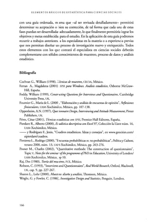 ELEMENTOS BÁSICOS DE ESTADÍSTICA PARA CIENCIAS SOCIALES
con una guía ordenada, m sma que.-al ser revisada detalladamente- permitirá
determinar su aceptación o'uien su corrección, de tal forma que cada una de estas
fases puedan ser desarrollada,, adecuadamente, lo que finalmente permitiría :lograr los
objetivos y metas establecida; para el estudio. En la aplicación de esta guía podremos
recurrir a trabajos anteriores, a los especialistas en la materia o a experiencia previas
que nos permitan diseñar un proceso de investigación nuevo y enriquecido. Todos
estos elementos con los que contará el especialista en ciencias sociales deberán
complementarse con sólidos conocimientos de muestreo, proceso de datos y análisis
estadístico.
Bibliografía
Cochran G., William (1998), étnicas de muestreo, CECSA, México.
Ferran A., Magdalena (2001). SPSS para Windows. Análisis estadístico, Osborne McGraw-
Hill, España.
Foddy, William (1999), Constructing Questionsfor Interviews and Questionaires, Cambridge
University Press, UK.
Fournier G., María de L. (2000', "Elaboración y análisis de encuestas de opinión", Re, flexiones
finiseculares, UAM-Xochimilco, México, pp. 107-138.
Oppenheim, A.N. (1997), Ques'ionnaireDesign, InterviewingandAttitudeMeasurement, Pinter
Publishers, UK.
Pérez, César (2001), Técnicas estadísticas con SPSS, Prentice Hall Editores, España.
Pierdant R., Alberto (2000), Es adística descriptiva con Excel 97, Colección la Llave núm. 16,
UAM-Xochimilco, México.
y Rodríguez E, Jesús, "Cuadros estadísticos. Ideas y consejos", en www.geocities.com/
aipierdant/cuadros.
Pimienta L., Rodrigo (2000), "Encuestas probabilíticas vs. no probabilíticas", Política y Cultura,
verano 2000, núm. 13, UA14-Xochimilco, México, pp. 263-276.
Posner M., Charles (2002), "Quantitative methods: The construction of questionnaires",
Topic v, Notes for the semina, oftheprogramme ofPhD in Education, University of London/
UAM-Xochimilco, México, :)p 10.
Raj, Des (1980), Teoría del muestreo, FCE, México.
Robson, C. (1993), "Interviews and Questionnaires", RealWorldResearch, Oxford, Blackwell,
UK, cap. 9, pp. 227-267.
Sharon L., Lohr (2000), Muestro: diseño y análisis, Thomson, México.
Wright, G. y Fowler, C. (1986), Investigative Design and Statistics, Penguin, Londres.
166
 