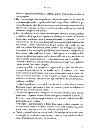 ANEXO 1
fueron las experiencias obtenidas, de tal forma que ello nos permita desarrollar un
mejor proyecto.
3. Hacer una conceptualización preliminar del estudio, seguida de una serie de
entrevistas exploratorias o a profundidad con los especialistas o individuos que
nos puedan aportar ideas. En este momento es importante que sean revisados los
objetivos y las metas que nos hemos propuesto originalmente, lo que nos permitirá
determinar su vigencia en el estudio.
4. Seleccionar el diseño del estudio (encuesta descriptiva o encuesta analítica), verificar
la factibilidad del tiempo, costos y personal requerido para el mismo. Una encuesta
descriptiva es aquella que enumera las características de un problema, es decir, es
una encuesta del tipo de un censo. Por ejemplo, una encuesta descriptiva industrial,
nos indicaría, cuántas industrias hay, de qué tamaño, cuál o cuáles son sus
productos, número de empleados, capital invertido, tipo de maquinaria, etcétera.
Estas encuestas tienen como principal objetivo contar; cuando esto no es posible, es
decir, estudiar a todos los elementos de una población que se encuentra bajo análisis,
entonces se establece una muestra o subconjunto de ella, que la represente (muestra
representativa) y que permita inferir el comportamiento de toda la población.
Los estudios de mercado que realizan muchas organizaciones privadas o públicas,
caen en muchos casos en esta categoría.
La encuesta analítica busca responder a preguntas del tipo ¿por qué?, más que a
preguntas de tipo ¿cuántos? En este sentido, este tipo de encuestas tienen como
objetivo examinar las diferencias entre grupos y las relaciones que se pueden dar
entre las variables de estudio. En ellas es común investigar el por qué esto está
sucediendo y si esto está relacionado con algún otro factor. En ellas se realiza un
análisis de causalidad.
En relación con el tiempo requerido del estudio, sería bueno determinar el número
de semanas o meses que tomará, su costo para nuestra organización y el personal
necesario que permitirá llevarlo a cabo.
5. Decidir cuáles hipótesis serán investigadas. En este punto deberemos hacer nuestras
suposiciones o hipótesis acordes a la situación que se presenta en el estudio. Es
decir, hacer nuestras hipótesis operacionales, mencionando en ellas las variables
que tendrán que ser medidas.
Por ejemplo, si queremos saber si el diseño de un nuevo producto impacta o no a
un consumidor, debemos establecer variables como: color, tamaño, peso, costo,
marca, etcétera, que midan con cierta precisión dicho impacto.
6. Diseñar o adaptar los instrumentos y técnicas de investigación necesarios como,
por ejemplo, un cuestionario, cuestionarios por correo, programa de entrevistas,
escalas de actitud, métodos proyectivos, etcétera.
159
 