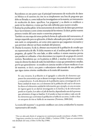 ELEMENTOS BÁSICOS DE ESTADÍSTICA PARA CIENCIAS SOCIALES
Recordemos en este punto que el principal instrumento de recolección de datos
en México es el cuestion,.rio; éste no es simplemente una lista de preguntas que
debe ser llenada; es, como indican los investigadores en la materia, un instrumento
de recolección de datos ,-specíficos. Las preguntase y su diseño se establecen a
partir de los objetivos y nietas que han sido definidas para nuestro estudio.
7. Realizar las pruebas piloto de los instrumentos de recolección de datos que permitan
hacer las revisiones y correcciones necesarias de los mismos. Es decir, probar nuestra
primera versión del cuest onario o entrevista propuesta.
También en esta etapa debemos probar la forma de aplicación del instrumento, el
tiempo requerido para su aplicación, el diseño adecuado para poder ser procesado
más tarde en computadora, así como otros aspectos que juzguemos necesarios y
que permitan obtener un buen resultado del proyecto.
8. Diseñar la muestra. Es decir, obtener una muestra de la población de estudio que
sea representativa de ella. Si dicha muestra es así, el analista podrá responder a la
pregunta, ¿de quién? Por otro lado, se debe verificar si existen muestras previas
que puedan ser utilizadas, o bien determinar si se requiere de un grupo de control,
etcétera. Recordemos qu : en la práctica es difícil, y muchas veces muy costoso,
tratar de obtener los datos de todos los individuos o cosas que pretendemos estudiar,
por lo que generalmente os estudios en ciencias sociales se hacen mediante el uso
de muestras, es decir, urca parte o subconjunto seleccionado de una población
que sigue ciertos criterios establecidos en la teoría del muestreo.
En una encuesta, la población es el agregado o colección de elementos que
poseen las características que se desean investigar; ésta puede delimitarse espacial
y temporalmente. A cada elemento de la población sujeta a investigación se le
llama unidad de mues reo y al elemento de la población del cual se obuenen
los datos se le denomina unidad de información; por ejemplo, en una encuesta
de ingreso-gasto la un dad de investigación es la familia y la de información
puede ser el padre, la rr adre o el jefe de familia, dependiendo esto de la persona
que administre el ingrt so familiar. Si el sondeo se hace en todos y cada uno de
los elementos que conforman la población se habla de un censo, si sólo se hizo
en una parte de ésta se habla de un muestreo [Pimienta, 2000:264].
La teoría del muestreo3 ros permite establecer con cierta certidumbre la muestra
representativa del estudie
2 Para un adecuado diseño d,^ preguntas en cuestionarios puede consultarse a Foddy (1999).
3 Sugerimos consultar los textos de Lohr (2000) y Cochran (1998). Y para un conocimiento
más detallado del tema, el libro,le Des Raj (1980).
160
 