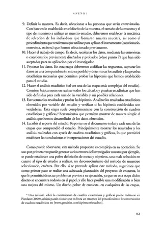 ANEXOI
9. Definir la muestra. Es decir, seleccionar a las personas que serán entrevistadas.
Con base en lo establecido en el diseño de la muestra, el tamaño de la muestra y el
tipo de muestreo a utilizar en nuestro estudio, deberemos establecer la mecánica
de selección de los individuos que formarán nuestra muestra, así como el
procedimiento que tendremos que utilizar para aplicar el instrumento (cuestionario,
entrevista, etcétera) que hemos seleccionado previamente.
10. Hacer el trabajo de campo. Es decir, recolectar los datos, mediante las entrevistas
o cuestionarios previamente diseñados y probados (véase punto 7) que han sido
aceptados para su aplicación por el investigador.
11. Procesar los datos. En esta etapa deberemos codificar las respuestas, capturar los
datos en una computadora (si esto es posible) ydeterminar los análisis ylas pruebas
estadísticas necesarias que permitan probar las hipótesis que hemos establecido
para el estudio.
12. Hacer el análisis estadístico (tal vez una de las etapas más complejas del estudio).
Consiste básicamente en realizar todos los cálculos y pruebas estadísticas que han
sido definidas para cada una de las variables y sus posibles relaciones.
13. Estructurar los resultados y probar las hipótesis. Analizar los resultados estadísticos
obtenidos por variable del estudio y verificar si las hipótesis establecidas son
verdaderas. Esta etapa suele complementarse con la construcción de cuadros
estadísticos y gráficas,' herramientas que permiten mostrar de manera simple el
análisis que hemos desarrollado de los datos obtenidos.
14. Escribir el reporte del estudio. Reportar en el documento todas y cada una de las
etapas que comprendió el estudio. Principalmente mostrar los resultados y los
análisis realizados con ayuda de cuadros estadísticos y gráficas, lo que permitirá
establecer las conclusiones e interpretaciones del estudio.
Como puede observarse, este método propuesto es complejo en su operación. Su
uso por primera vez puede generar varios errores del investigador novato; por ejemplo,
se puede establecer una pobre definición de metas y objetivos, una mala selección en
cuanto al tipo de estudio a realizar, un desconocimiento del método de muestreo
seleccionado, etcétera. Por ello, si se pretende aplicar este método, sugerimos que
como primer paso se realice una adecuada planeación del proyecto de encuesta, lo
que le permitirá detectar problemas previos a su ejecución, ya que en esta etapa dicho
diseño se encuentra todavía en el papel, y ello hace posible una modificación o bien
una mejora del mismo. Un diseño pobre de encuesta, en cualquiera de las etapas,
' Una revisión sobre la construcción de cuadros estadísticos y gráficas puede realizarse en
Pierdant (2000), o bien puede consultarse en línea un resumen del procedimiento de construcción
de cuadros estadísticos en [www.geocities.com/aipiertant/cuadros].
161
 