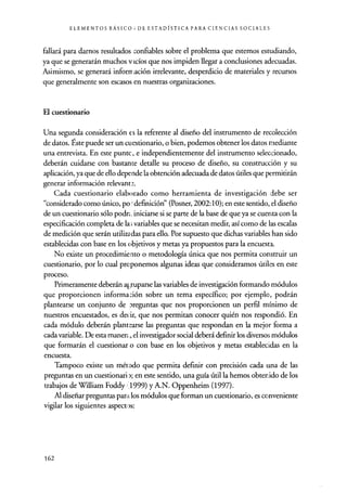 ELEMENTOS BÁSICO; DE ESTADÍSTICA PARA CIENCIAS SOCIALES
fallará para darnos resultados confiables sobre el problema que estemos estudiando,
ya que se generarán muchos vacíos que nos impiden llegar a conclusiones adecuadas.
Asimismo, se generará inforrración irrelevante, desperdicio de materiales y recursos
que generalmente son escasos en nuestras organizaciones.
El cuestionario
Una segunda consideración es la referente al diseño del instrumento de recolección
de datos. Éste puede ser un cuestionario, o bien, podemos obtener los datos mediante
una entrevista. En este punto, e independientemente del instrumento seleccionado,
deberán cuidarse con bastante detalle su proceso de diseño, su construcción y su
aplicación, ya que de ello depe nde la obtención adecuada de datos útiles que permitirán
generar información relevante.
Cada cuestionario elaborado como herramienta de investigación debe ser
"considerado como único, po - definición" (Posner, 2002:10); en este sentido, el diseño
de un cuestionario sólo poda. iniciarse si se parte de la base de que ya se cuenta con la
especificación completa de la; variables que se necesitan medir, así como de las escalas
de medición que serán utiliza das para ello. Por supuesto que dichas variables han sido
establecidas con base en los objetivos y metas ya propuestos para la encuesta.
No existe un procedimiento o metodología única que nos permita construir un
cuestionario, por lo cual proponemos algunas ideas que consideramos útiles en este
proceso.
Primeramente deberán a€ ruparse las variables de investigación formando módulos
que proporcionen información sobre un tema específico; por ejemplo, podrán
plantearse un conjunto de areguntas que nos proporcionen un perfil mínimo de
nuestros encuestados, es decir, que nos permitan conocer quién nos respondió. En
cada módulo deberán plantearse las preguntas que respondan en la mejor forma a
cada variable. De esta manen, el investigador social deberá definir los diversos módulos
que formarán el cuestionar o con base en los objetivos y metas establecidas en la
encuesta.
Tampoco existe un método que permita definir con precisión cada tina de las
preguntas en un cuestionar¡,:); en este sentido, una guía útil la hemos obtenido de los
trabajos de William Foddy ,1999) y A.N. Oppenheim (1997).
Al diseñar preguntas par., t los módulos que forman un cuestionario, es conveniente
vigilar los siguientes aspect1)s:
162
 