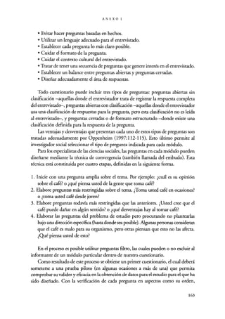 ANEXOI
• Evitar hacer preguntas basadas en hechos.
• Utilizar un lenguaje adecuado para el entrevistado.
• Establecer cada pregunta lo más claro posible.
• Cuidar el formato de la pregunta.
• Cuidar el contexto cultural del entrevistado.
• Tratar de tener una secuencia de preguntas que genere interés en el entrevistado.
• Establecer un balance entre preguntas abiertas y preguntas cerradas.
• Diseñar adecuadamente el área de respuestas.
Todo cuestionario puede incluir tres tipos de preguntas : preguntas abiertas sin
clasificación -aquellas donde el entrevistador trata de registrar la respuesta completa
del entrevistado-, preguntas abiertas con clasificación -aquellas donde el entrevistador
usa una clasificación de respuestas para la pregunta, pero esta clasificación no es leída
al entrevistado-, y preguntas cerradas o de formato estructurado -donde existe una
clasificación definida para la respuesta de la pregunta.
Las ventajas y desventajas que presentan cada uno de estos tipos de preguntas son
tratadas adecuadamente por Oppenheim (1997:112-115). Esto último permite al
investigador social seleccionar el tipo de pregunta indicada para cada módulo.
Para los especialistas de las ciencias sociales, las preguntas en cada módulo pueden
diseñarse mediante la técnica de convergencia (también llamada del embudo). Esta
técnica está constituida por cuatro etapas, definidas en la siguiente forma.
1. Inicie con una pregunta amplia sobre el tema. Por ejemplo: ¿cuál es su opinión
sobre el café? o ¿qué piensa usted de la gente que toma café?
2. Elabore preguntas más restringidas sobre el tema. ¿Toma usted café en ocasiones?
o ¿toma usted café desde joven?
3. Elabore preguntas todavía más restringidas que las anteriores. ¿Usted cree que el
café puede dañar en algún sentido? o ¿qué desventajas hay al tomar café?
4. Elaborar las preguntas del problema de estudio pero procurando no plantearlas
bajo una dirección específica (hasta donde sea posible). Algunas personas consideran
que el café es malo para su organismo, pero otras piensan que esto no las afecta.
¿Qué piensa usted de esto?
En el proceso es posible utilizar preguntas filtro, las cuales pueden o no excluir al
informante de un módulo particular dentro de nuestro cuestionario.
Como resultado de este proceso se obtiene un primer cuestionario, el cual deberá
someterse a una prueba piloto (en algunas ocasiones a más de una) que permita
comprobar su validez y eficacia en la obtención de datos para el estudio para el que ha
sido diseñado. Con la verificación de cada pregunta en aspectos como su orden,
163
 