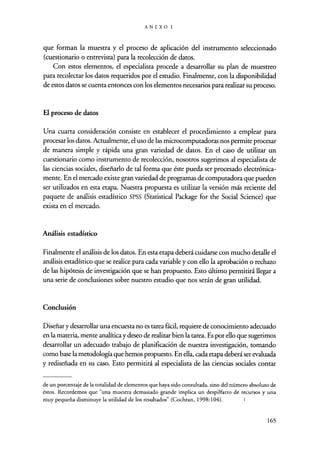ANEXOI
que forman la muestra y el proceso de aplicación del instrumento seleccionado
(cuestionario o entrevista) para la recolección de datos.
Con estos elementos, el especialista procede a desarrollar su plan de muestreo
para recolectar los datos requeridos por el estudio. Finalmente, con la disponibilidad
de estos datos se cuenta entonces con los elementos necesarios para realizar su proceso.
El proceso de datos
Una cuarta consideración consiste en establecer el procedimiento a emplear para
procesar los datos. Actualmente, el uso de las microcomputadoras nos permite procesar
de manera simple y rápida una gran variedad de datos. En el caso de utilizar un
cuestionario como instrumento de recolección, nosotros sugerimos al especialista de
las ciencias sociales, diseñarlo de tal forma que éste pueda ser procesado electrónica-
mente. En el mercado existe gran variedad de programas de computadora que pueden
ser utilizados en esta etapa. Nuestra propuesta es utilizar la versión más reciente del
paquete de análisis estadístico SPSS (Statistical Package for the Social Science) que
exista en el mercado.
Análisis estadístico
Finalmente el análisis de los datos. En esta etapa deberá cuidarse con mucho detalle el
análisis estadístico que se realice para cada variable y con ello la aprobación o rechazo
de las hipótesis de investigación que se han propuesto. Esto último permitirá llegar a
una serie de conclusiones sobre nuestro estudio que nos serán de gran utilidad.
Conclusión
Diseñar y desarrollar una encuesta no es tarea fácil, requiere de conocimiento adecuado
en la materia, mente analítica y deseo de realizar bien la tarea. Es por ello que sugerimos
desarrollar un adecuado trabajo de planificación de nuestra investigación, tomando
como base la metodología que hemos propuesto. En ella, cada etapa deberá ser evaluada
y rediseñada en su caso. Esto permitirá al especialista de las ciencias sociales contar
de un porcentaje de la totalidad de elementos que haya sido consultada, sino del número absoluto de
éstos. Recordemos que "una muestra demasiado grande implica un despilfarro de recursos y una
muy pequeña disminuye la utilidad de los resultados" (Cochran, 1998:104). ;
165
 