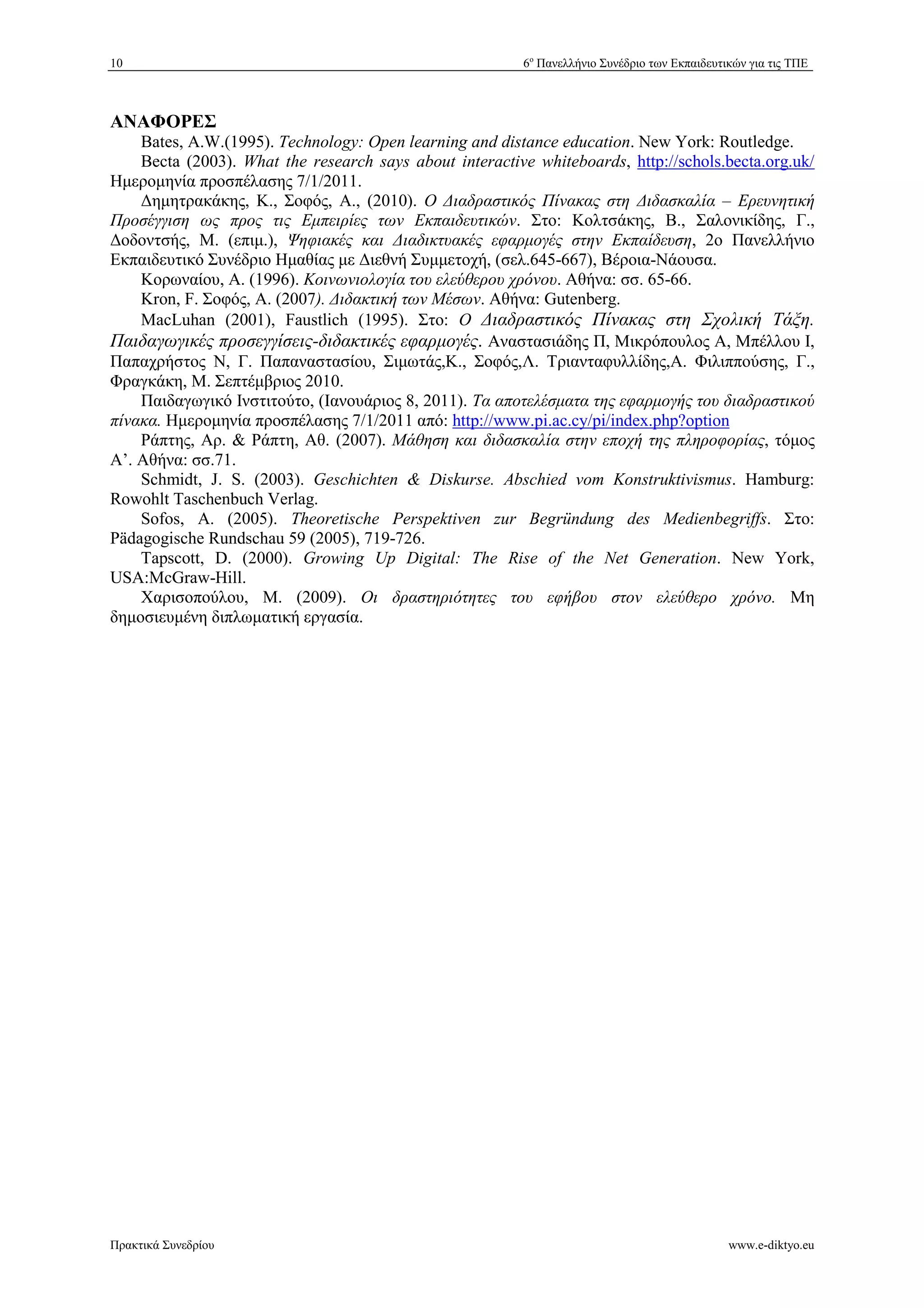 10 6ο Πανελλήνιο Συνέδριο των Εκπαιδευτικών για τις ΤΠΕ 
ΑΝΑΦΟΡΕΣ 
Bates, A.W.(1995). Technology: Open learning and distance education. New York: Routledge. 
Becta (2003). What the research says about interactive whiteboards, http://schols.becta.org.uk/ 
Ημερομηνία προσπέλασης 7/1/2011. 
%ημητρακάκης, Κ., Σοφός, Α., (2010). Ο *ιαδραστικός Πίνακας στη *ιδασκαλία – Ερευνητική 
Προσέγγιση ως προς τις Εμπειρίες των Εκπαιδευτικών. Στο: Κολτσάκης, Β., Σαλονικίδης, Γ., 
%οδοντσής, Μ. (επιμ.), Ψηφιακές και *ιαδικτυακές εφαρμογές στην Εκπαίδευση, 2ο Πανελλήνιο 
Εκπαιδευτικό Συνέδριο Ημαθίας με %ιεθνή Συμμετοχή, (σελ.645-667), Βέροια-Νάουσα. 
Κορωναίου, Α. (1996). Κοινωνιολογία του ελεύθερου χρόνου. Αθήνα: σσ. 65-66. 
Kron, F. Σοφός, Α. (2007). *ιδακτική των Μέσων. Αθήνα: Gutenberg. 
MacLuhan (2001), Faustlich (1995). Στο: Ο *ιαδραστικός Πίνακας στη Σχολική Τάξη. 
Παιδαγωγικές προσεγγίσεις-διδακτικές εφαρμογές. Αναστασιάδης Π, Μικρόπουλος Α, Μπέλλου I, 
Παπαχρήστος N, Γ. Παπαναστασίου, Σιμωτάς,Κ., Σοφός,Λ. Τριανταφυλλίδης,Α. Φιλιππούσης, Γ., 
Φραγκάκη, Μ. Σεπτέμβριος 2010. 
Παιδαγωγικό Ινστιτούτο, (Ιανουάριος 8, 2011). Τα αποτελέσματα της εφαρμογής του διαδραστικού 
πίνακα. Ημερομηνία προσπέλασης 7/1/2011 από: http://www.pi.ac.cy/pi/index.php?option 
Ράπτης, Αρ.  Ράπτη, Αθ. (2007). Μάθηση και διδασκαλία στην εποχή της πληροφορίας, τόμος 
Α’. Αθήνα: σσ.71. 
Schmidt, J. S. (2003). Geschichten  Diskurse. Abschied vom Konstruktivismus. Hamburg: 
Rowohlt Taschenbuch Verlag. 
Sofos, Α. (2005). Theoretische Perspektiven zur Begründung des Medienbegriffs. Στο: 
Pädagogische Rundschau 59 (2005), 719-726. 
Tapscott, D. (2000). Growing Up Digital: The Rise of the Net Generation. New York, 
USA:McGraw-Hill. 
Χαρισοπούλου, Μ. (2009). Οι δραστηριότητες του εφήβου στον ελεύθερο χρόνο. Μη 
δημοσιευμένη διπλωματική εργασία. 
Πρακτικά Συνεδρίου www.e-diktyo.eu 
