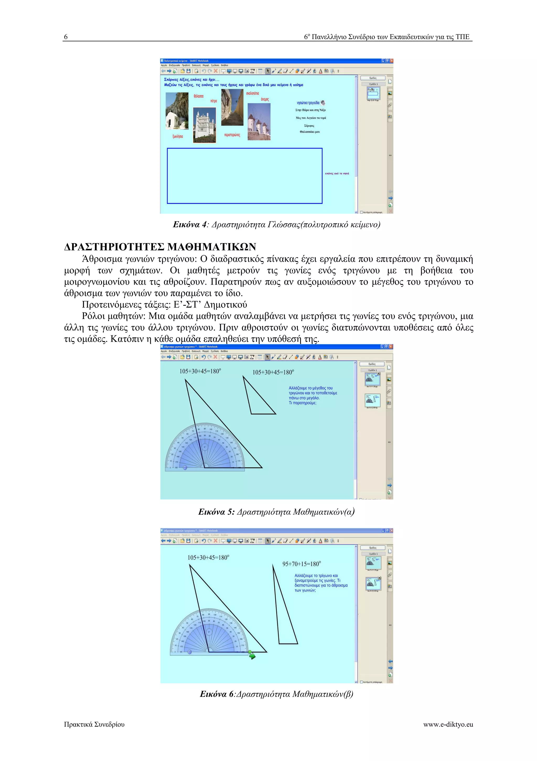6 6ο Πανελλήνιο Συνέδριο των Εκπαιδευτικών για τις ΤΠΕ 
Εικόνα 4: *ραστηριότητα Γλώσσας(πολυτροπικό κείμενο) 
ΡΑΣΤΗΡΙΟΤΗΤΕΣ ΜΑΘΗΜΑΤΙΚ+Ν 
Άθροισμα γωνιών τριγώνου: Ο διαδραστικός πίνακας έχει εργαλεία που επιτρέπουν τη δυναμική 
μορφή των σχημάτων. Οι μαθητές μετρούν τις γωνίες ενός τριγώνου με τη βοήθεια του 
μοιρογνωμονίου και τις αθροίζουν. Παρατηρούν πως αν αυξομοιώσουν το μέγεθος του τριγώνου το 
άθροισμα των γωνιών του παραμένει το ίδιο. 
Προτεινόμενες τάξεις: Ε’-ΣΤ’ %ημοτικού 
Ρόλοι μαθητών: Μια ομάδα μαθητών αναλαμβάνει να μετρήσει τις γωνίες του ενός τριγώνου, μια 
άλλη τις γωνίες του άλλου τριγώνου. Πριν αθροιστούν οι γωνίες διατυπώνονται υποθέσεις από όλες 
τις ομάδες. Κατόπιν η κάθε ομάδα επαληθεύει την υπόθεσή της. 
Εικόνα 5: *ραστηριότητα Μαθηματικών(α) 
Εικόνα 6:*ραστηριότητα Μαθηματικών(β) 
Πρακτικά Συνεδρίου www.e-diktyo.eu 
 
