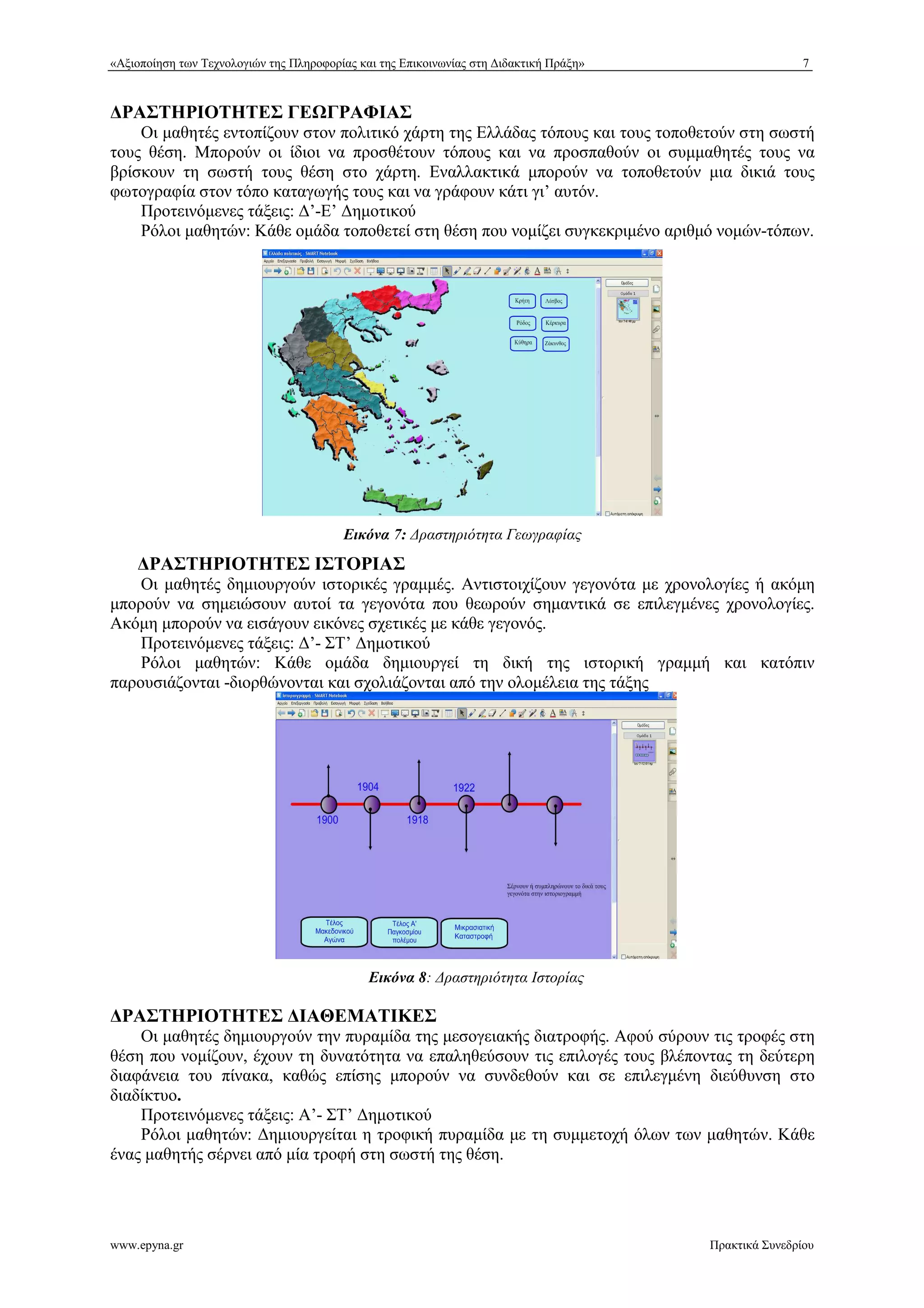 «Αξιοποίηση των Τεχνολογιών της Πληροφορίας και της Επικοινωνίας στη %ιδακτική Πράξη» 7 
ΡΑΣΤΗΡΙΟΤΗΤΕΣ ΓΕ+ΓΡΑΦΙΑΣ 
Οι μαθητές εντοπίζουν στον πολιτικό χάρτη της Ελλάδας τόπους και τους τοποθετούν στη σωστή 
τους θέση. Μπορούν οι ίδιοι να προσθέτουν τόπους και να προσπαθούν οι συμμαθητές τους να 
βρίσκουν τη σωστή τους θέση στο χάρτη. Εναλλακτικά μπορούν να τοποθετούν μια δικιά τους 
φωτογραφία στον τόπο καταγωγής τους και να γράφουν κάτι γι’ αυτόν. 
Προτεινόμενες τάξεις: %’-Ε’ %ημοτικού 
Ρόλοι μαθητών: Κάθε ομάδα τοποθετεί στη θέση που νομίζει συγκεκριμένο αριθμό νομών-τόπων. 
Εικόνα 7: *ραστηριότητα Γεωγραφίας 
ΡΑΣΤΗΡΙΟΤΗΤΕΣ ΙΣΤΟΡΙΑΣ 
Οι μαθητές δημιουργούν ιστορικές γραμμές. Αντιστοιχίζουν γεγονότα με χρονολογίες ή ακόμη 
μπορούν να σημειώσουν αυτοί τα γεγονότα που θεωρούν σημαντικά σε επιλεγμένες χρονολογίες. 
Ακόμη μπορούν να εισάγουν εικόνες σχετικές με κάθε γεγονός. 
Προτεινόμενες τάξεις: %’- ΣΤ’ %ημοτικού 
Ρόλοι μαθητών: Κάθε ομάδα δημιουργεί τη δική της ιστορική γραμμή και κατόπιν 
παρουσιάζονται -διορθώνονται και σχολιάζονται από την ολομέλεια της τάξης 
Εικόνα 8: *ραστηριότητα Ιστορίας 
ΡΑΣΤΗΡΙΟΤΗΤΕΣ ΙΑΘΕΜΑΤΙΚΕΣ 
Οι μαθητές δημιουργούν την πυραμίδα της μεσογειακής διατροφής. Αφού σύρουν τις τροφές στη 
θέση που νομίζουν, έχουν τη δυνατότητα να επαληθεύσουν τις επιλογές τους βλέποντας τη δεύτερη 
διαφάνεια του πίνακα, καθώς επίσης μπορούν να συνδεθούν και σε επιλεγμένη διεύθυνση στο 
διαδίκτυο. 
Προτεινόμενες τάξεις: Α’- ΣΤ’ %ημοτικού 
Ρόλοι μαθητών: %ημιουργείται η τροφική πυραμίδα με τη συμμετοχή όλων των μαθητών. Κάθε 
ένας μαθητής σέρνει από μία τροφή στη σωστή της θέση. 
www.epyna.gr Πρακτικά Συνεδρίου 
 