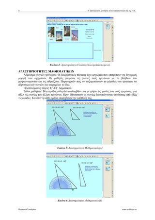 6 6ο Πανελλήνιο Συνέδριο των Εκπαιδευτικών για τις ΤΠΕ 
Εικόνα 4: *ραστηριότητα Γλώσσας(πολυτροπικό κείμενο) 
ΡΑΣΤΗΡΙΟΤΗΤΕΣ ΜΑΘΗΜΑΤΙΚ+Ν 
Άθροισμα γωνιών τριγώνου: Ο διαδραστικός πίνακας έχει εργαλεία που επιτρέπουν τη δυναμική 
μορφή των σχημάτων. Οι μαθητές μετρούν τις γωνίες ενός τριγώνου με τη βοήθεια του 
μοιρογνωμονίου και τις αθροίζουν. Παρατηρούν πως αν αυξομοιώσουν το μέγεθος του τριγώνου το 
άθροισμα των γωνιών του παραμένει το ίδιο. 
Προτεινόμενες τάξεις: Ε’-ΣΤ’ %ημοτικού 
Ρόλοι μαθητών: Μια ομάδα μαθητών αναλαμβάνει να μετρήσει τις γωνίες του ενός τριγώνου, μια 
άλλη τις γωνίες του άλλου τριγώνου. Πριν αθροιστούν οι γωνίες διατυπώνονται υποθέσεις από όλες 
τις ομάδες. Κατόπιν η κάθε ομάδα επαληθεύει την υπόθεσή της. 
Εικόνα 5: *ραστηριότητα Μαθηματικών(α) 
Εικόνα 6:*ραστηριότητα Μαθηματικών(β) 
Πρακτικά Συνεδρίου www.e-diktyo.eu 
 