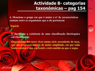 Actividade 8- categorias taxonómicas – pag 154 4. Mencione o grupo em que é maior o nº de características comuns entre os organismos que a ele pertencem Espécie . 5. Justifique a existência de uma classificação hierárquica em classificação Organização dos seres vivos numa série ascendente de taxa, que são progressivamente de maior amplitude, em que cada taxon contém o que o precede e está contido no que o segue. 