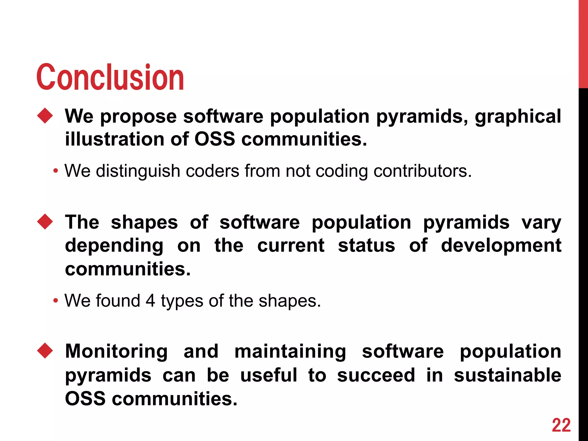 Conclusion 
u We propose software population pyramids, graphical 
illustration of OSS communities. 
• We distinguish coders from not coding contributors. 
u The shapes of software population pyramids vary 
depending on the current status of development 
communities. 
• We found 4 types of the shapes. 
u Monitoring and maintaining software population 
pyramids can be useful to succeed in sustainable 
OSS communities. 
22 
