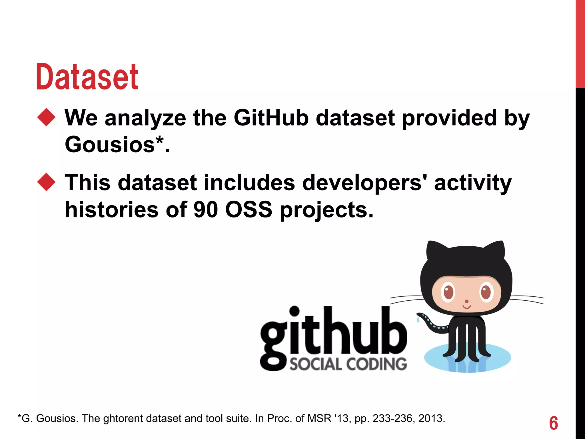 Dataset 
u We analyze the GitHub dataset provided by 
Gousios*. 
u This dataset includes developers' activity 
histories of 90 OSS projects. 
*G. Gousios. The ghtorent dataset and tool suite. In Proc. of MSR '13, pp. 233-236, 2013. 6 
 