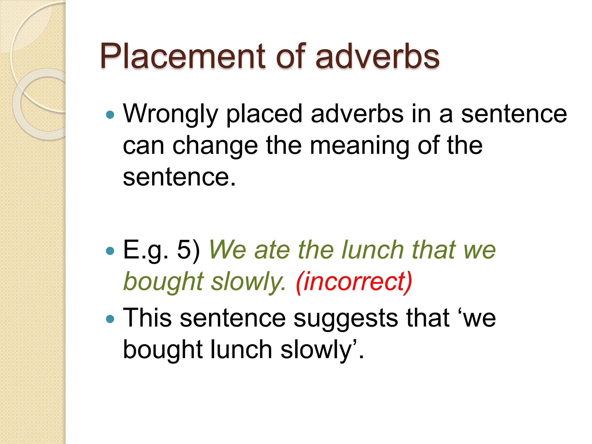 Placement of adverbs
 Wrongly placed adverbs in a sentence
can change the meaning of the
sentence.
 E.g. 5) We ate the lunch that we
bought slowly. (incorrect)
 This sentence suggests that ‘we
bought lunch slowly’.
 