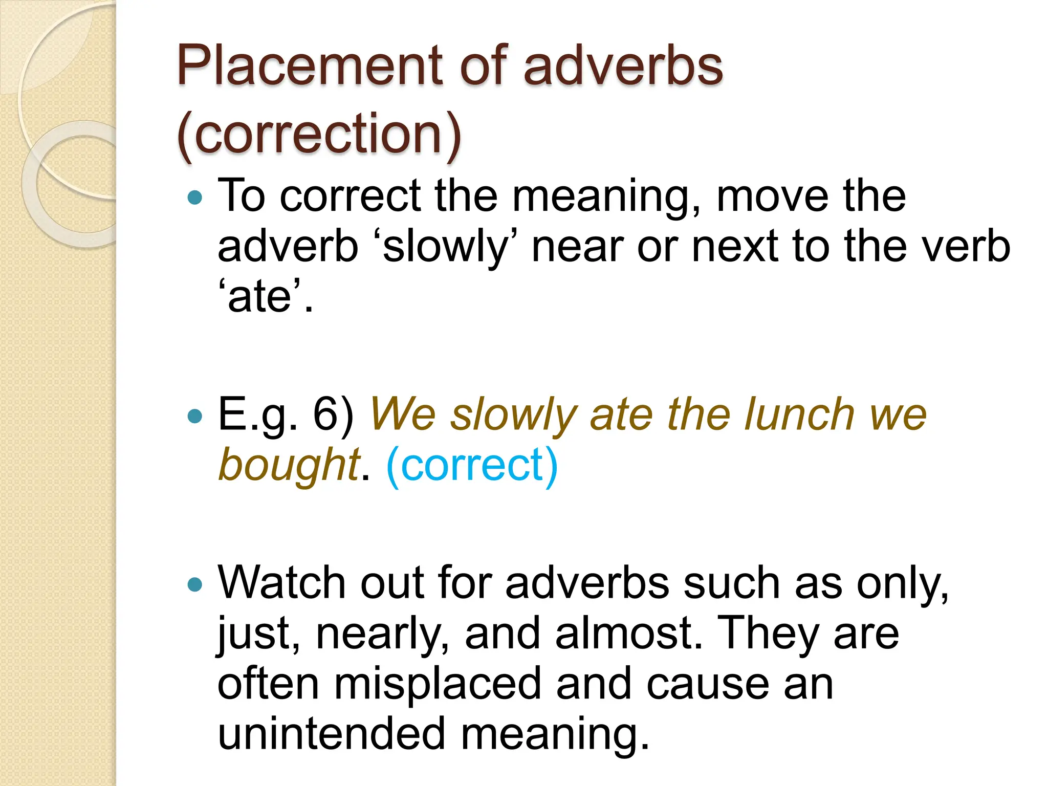 Placement of adverbs
(correction)
 To correct the meaning, move the
adverb ‘slowly’ near or next to the verb
‘ate’.
 E.g. 6) We slowly ate the lunch we
bought. (correct)
 Watch out for adverbs such as only,
just, nearly, and almost. They are
often misplaced and cause an
unintended meaning.
 