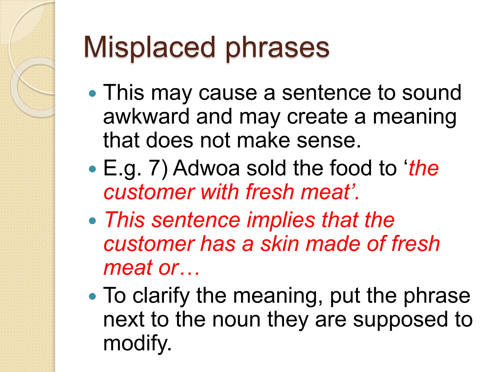 Misplaced phrases
 This may cause a sentence to sound
awkward and may create a meaning
that does not make sense.
 E.g. 7) Adwoa sold the food to ‘the
customer with fresh meat’.
 This sentence implies that the
customer has a skin made of fresh
meat or…
 To clarify the meaning, put the phrase
next to the noun they are supposed to
modify.
 