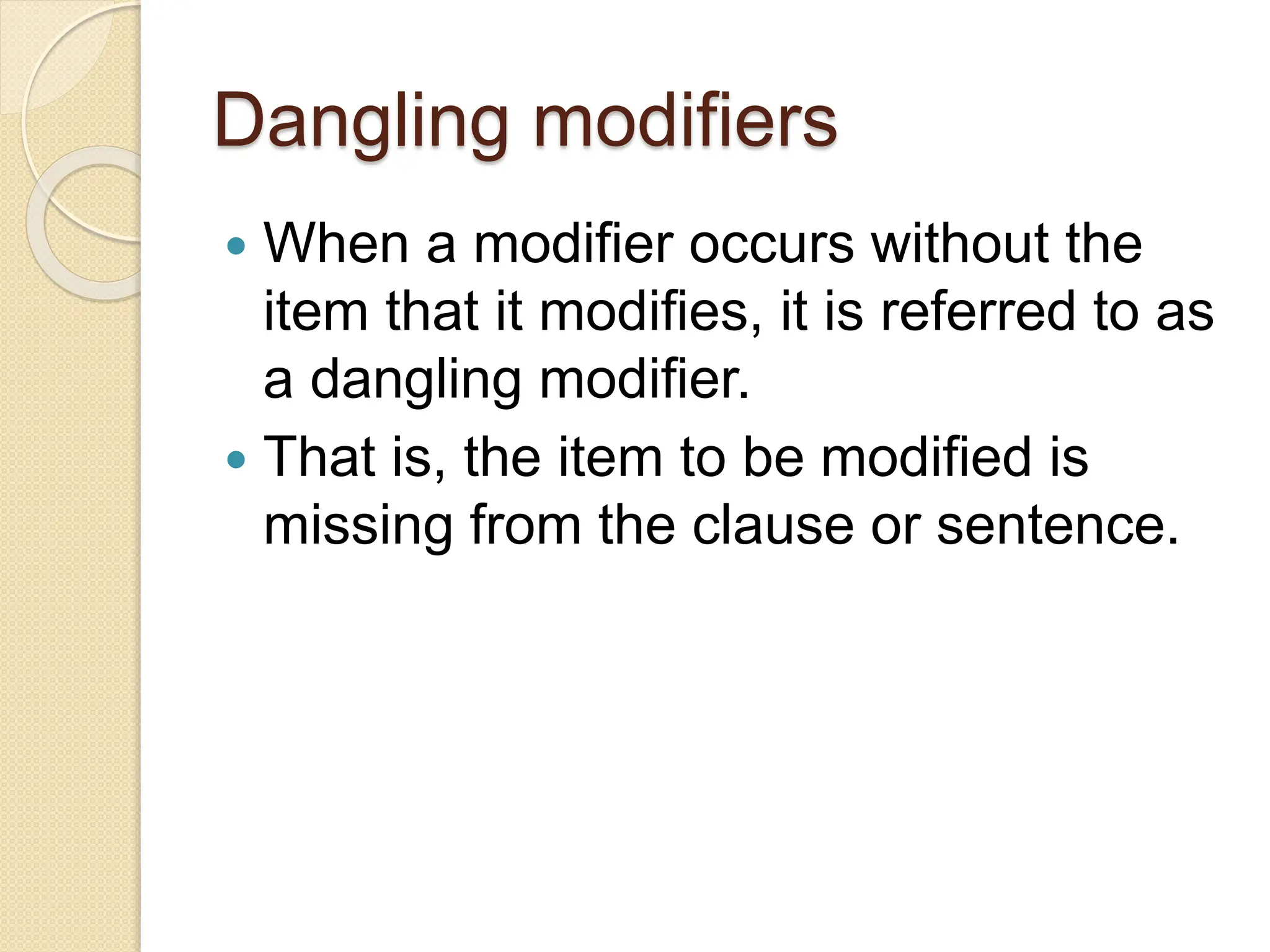 Dangling modifiers
 When a modifier occurs without the
item that it modifies, it is referred to as
a dangling modifier.
 That is, the item to be modified is
missing from the clause or sentence.
 