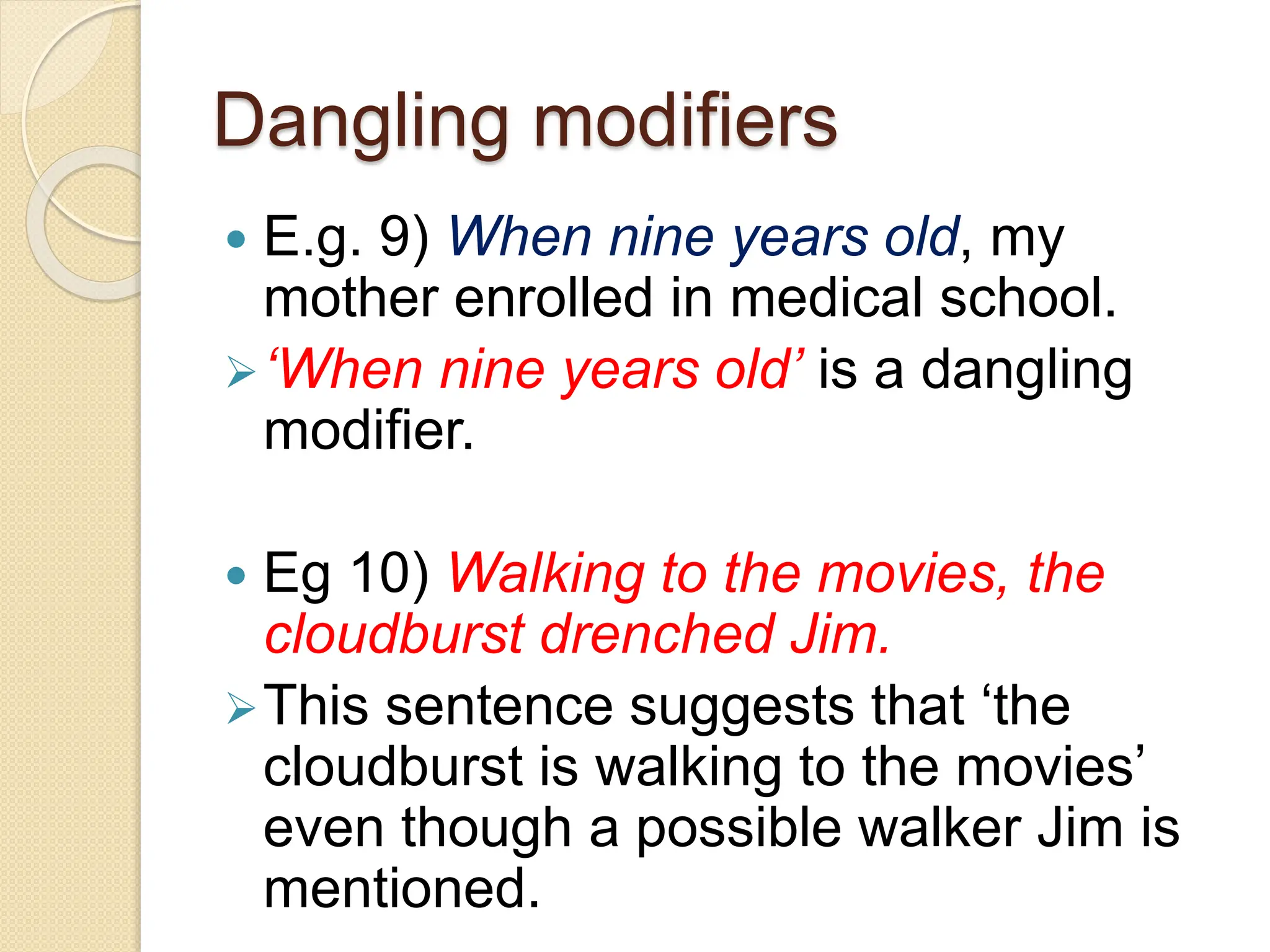 Dangling modifiers
 E.g. 9) When nine years old, my
mother enrolled in medical school.
‘When nine years old’ is a dangling
modifier.
 Eg 10) Walking to the movies, the
cloudburst drenched Jim.
This sentence suggests that ‘the
cloudburst is walking to the movies’
even though a possible walker Jim is
mentioned.
 