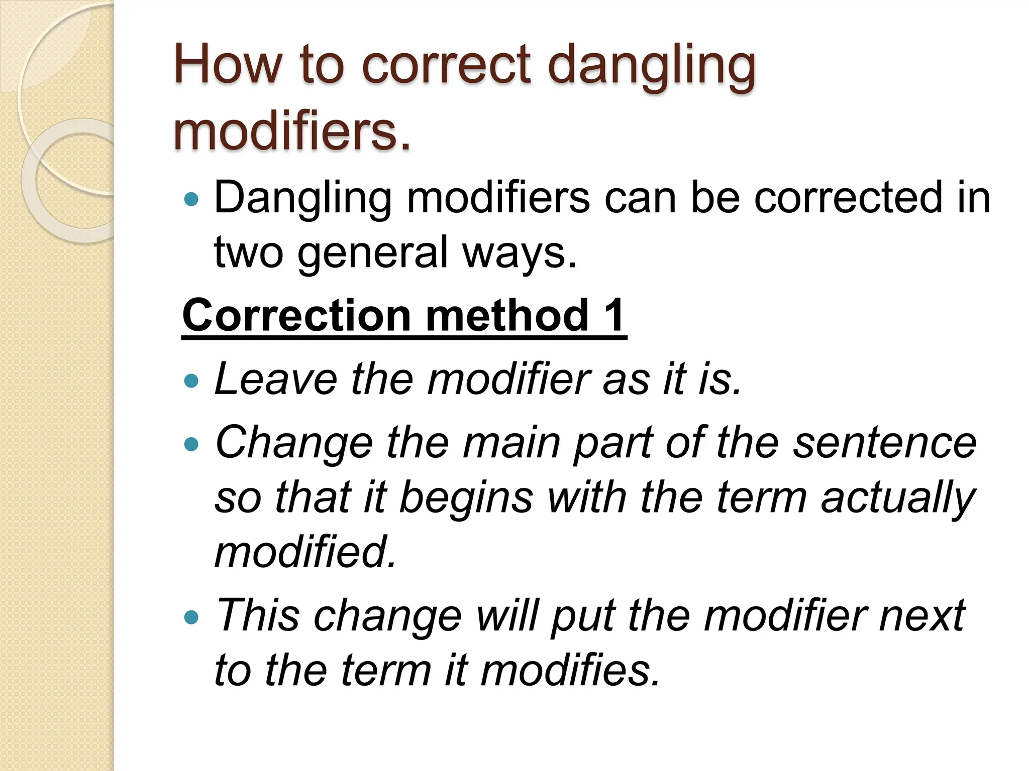 How to correct dangling
modifiers.
 Dangling modifiers can be corrected in
two general ways.
Correction method 1
 Leave the modifier as it is.
 Change the main part of the sentence
so that it begins with the term actually
modified.
 This change will put the modifier next
to the term it modifies.
 