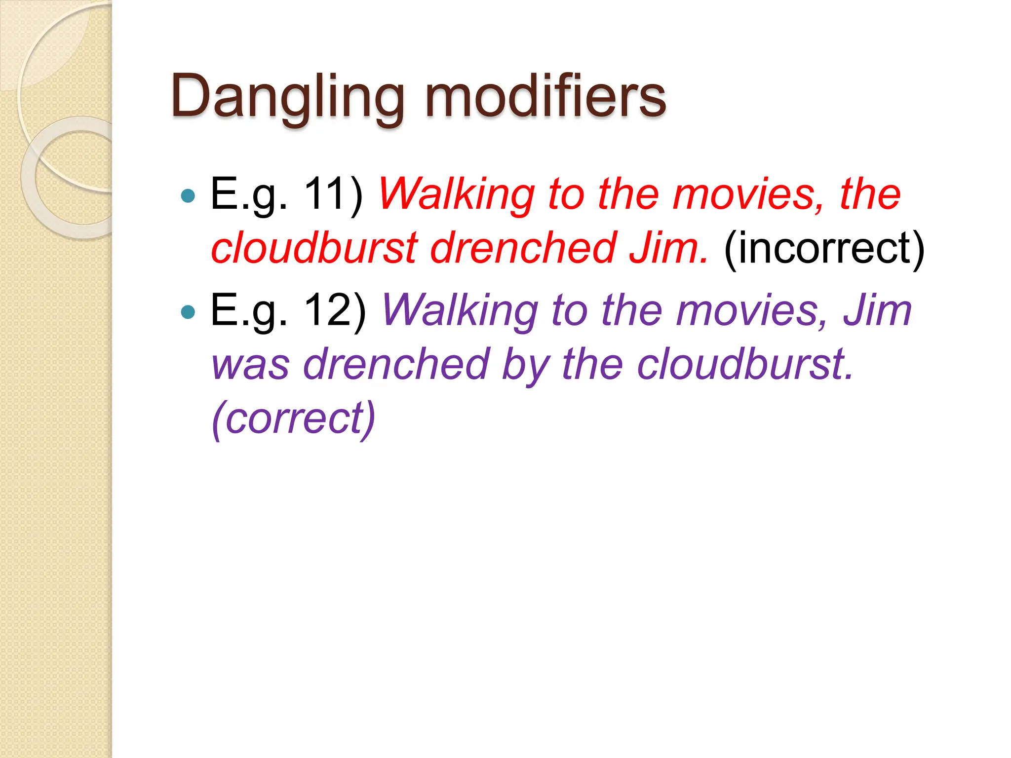Dangling modifiers
 E.g. 11) Walking to the movies, the
cloudburst drenched Jim. (incorrect)
 E.g. 12) Walking to the movies, Jim
was drenched by the cloudburst.
(correct)
 