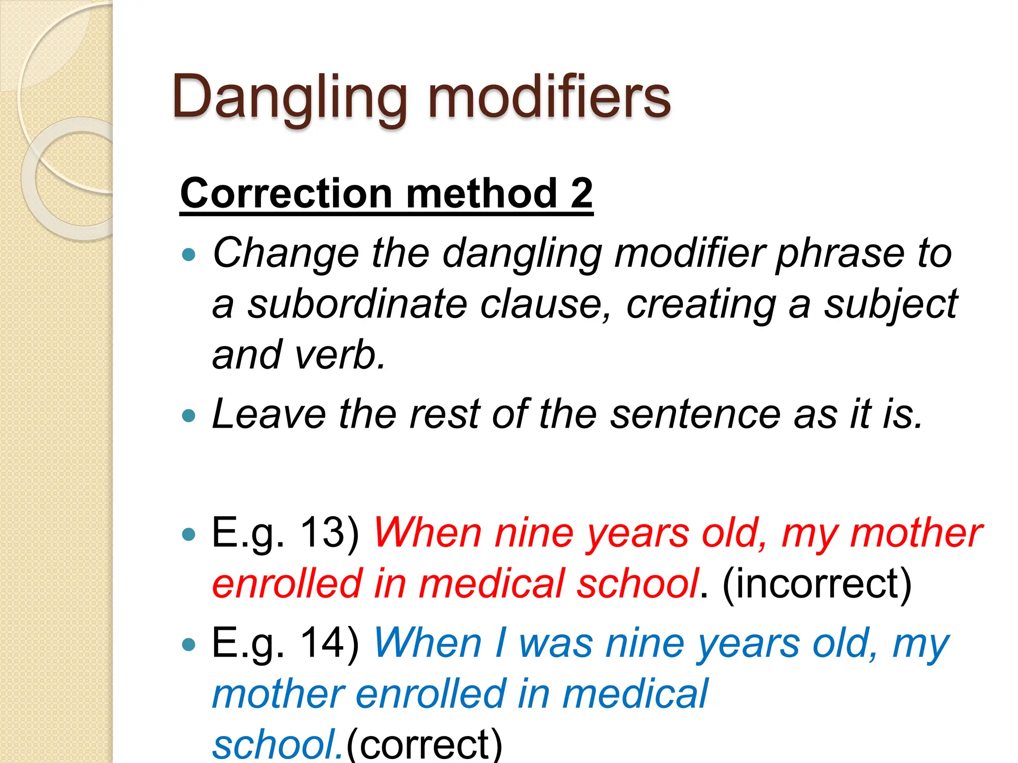 Dangling modifiers
Correction method 2
 Change the dangling modifier phrase to
a subordinate clause, creating a subject
and verb.
 Leave the rest of the sentence as it is.
 E.g. 13) When nine years old, my mother
enrolled in medical school. (incorrect)
 E.g. 14) When I was nine years old, my
mother enrolled in medical
school.(correct)
 