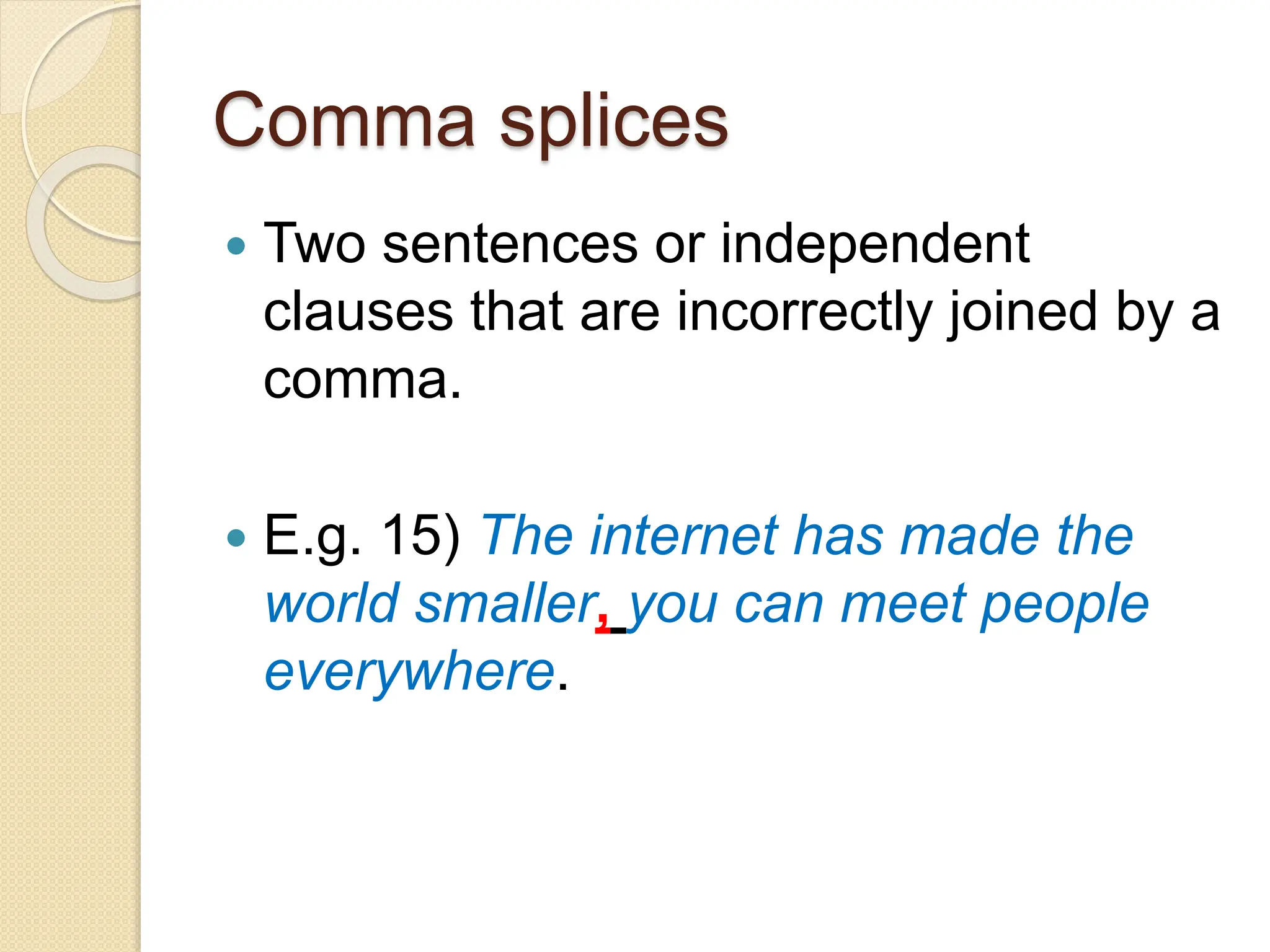 Comma splices
 Two sentences or independent
clauses that are incorrectly joined by a
comma.
 E.g. 15) The internet has made the
world smaller, you can meet people
everywhere.
 