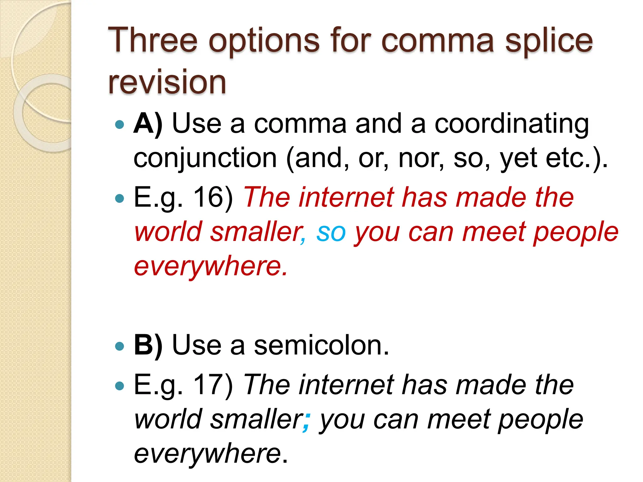 Three options for comma splice
revision
 A) Use a comma and a coordinating
conjunction (and, or, nor, so, yet etc.).
 E.g. 16) The internet has made the
world smaller, so you can meet people
everywhere.
 B) Use a semicolon.
 E.g. 17) The internet has made the
world smaller; you can meet people
everywhere.
 