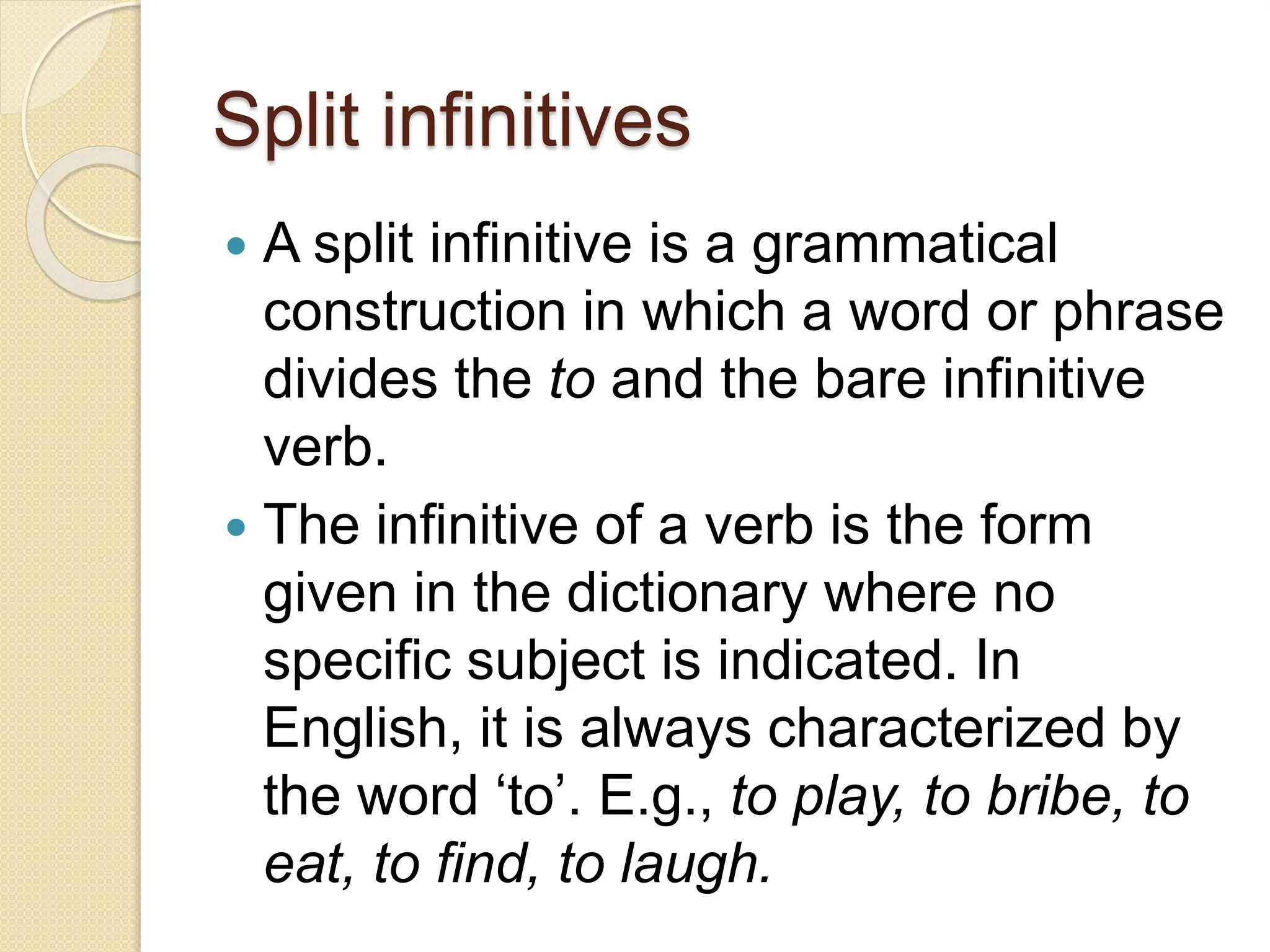 Split infinitives
 A split infinitive is a grammatical
construction in which a word or phrase
divides the to and the bare infinitive
verb.
 The infinitive of a verb is the form
given in the dictionary where no
specific subject is indicated. In
English, it is always characterized by
the word ‘to’. E.g., to play, to bribe, to
eat, to find, to laugh.
 