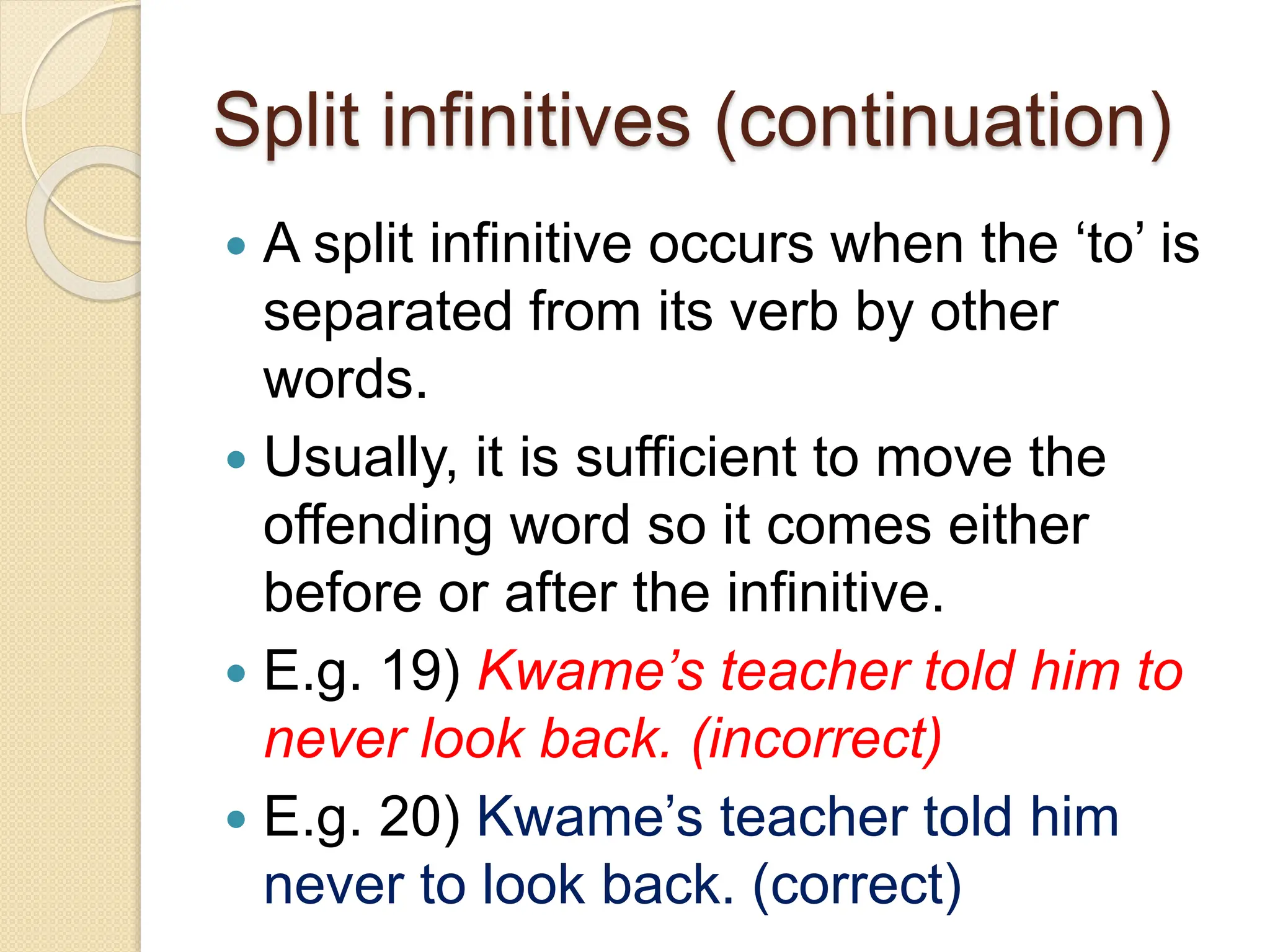 Split infinitives (continuation)
 A split infinitive occurs when the ‘to’ is
separated from its verb by other
words.
 Usually, it is sufficient to move the
offending word so it comes either
before or after the infinitive.
 E.g. 19) Kwame’s teacher told him to
never look back. (incorrect)
 E.g. 20) Kwame’s teacher told him
never to look back. (correct)
 