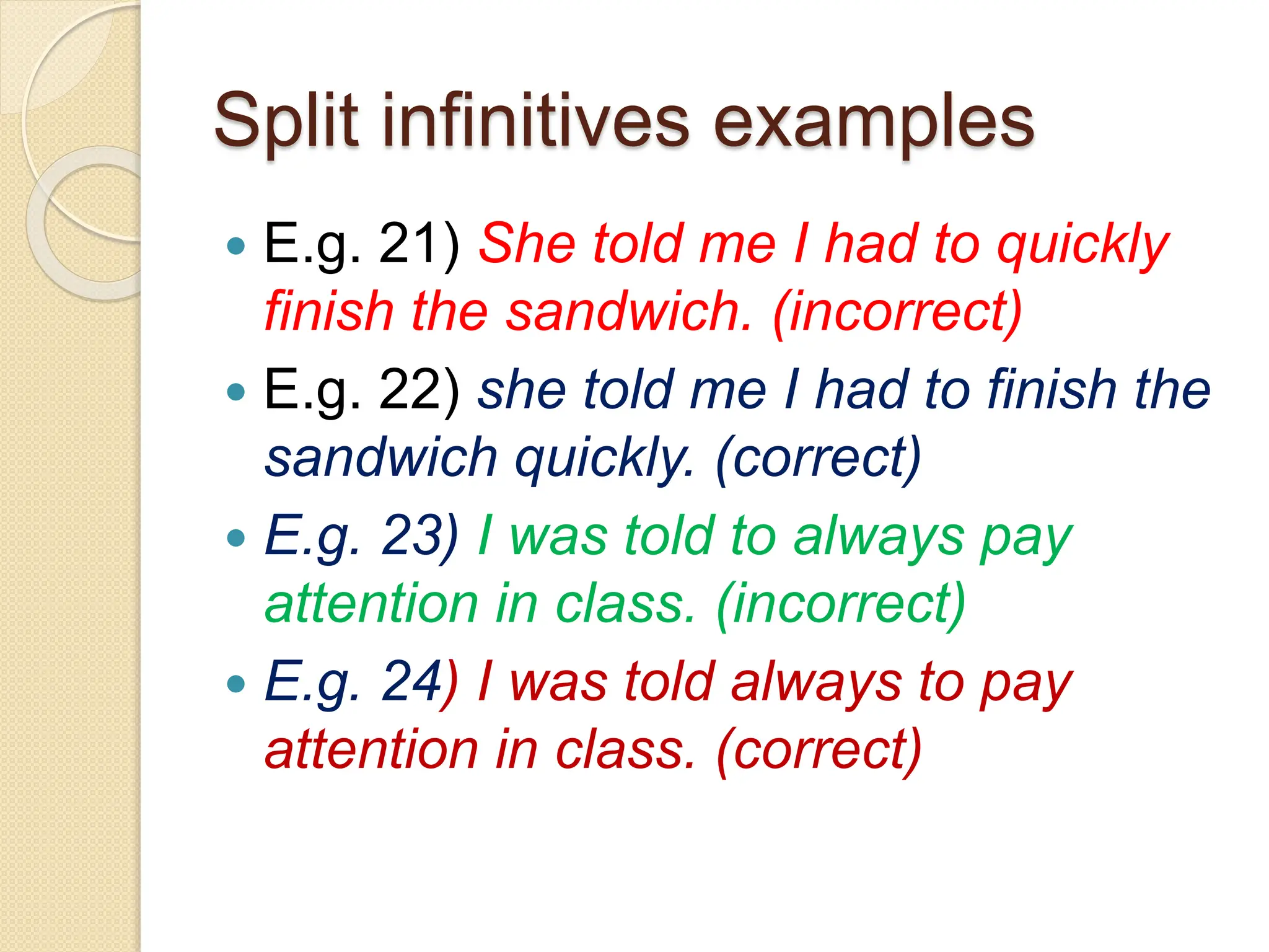 Split infinitives examples
 E.g. 21) She told me I had to quickly
finish the sandwich. (incorrect)
 E.g. 22) she told me I had to finish the
sandwich quickly. (correct)
 E.g. 23) I was told to always pay
attention in class. (incorrect)
 E.g. 24) I was told always to pay
attention in class. (correct)
 