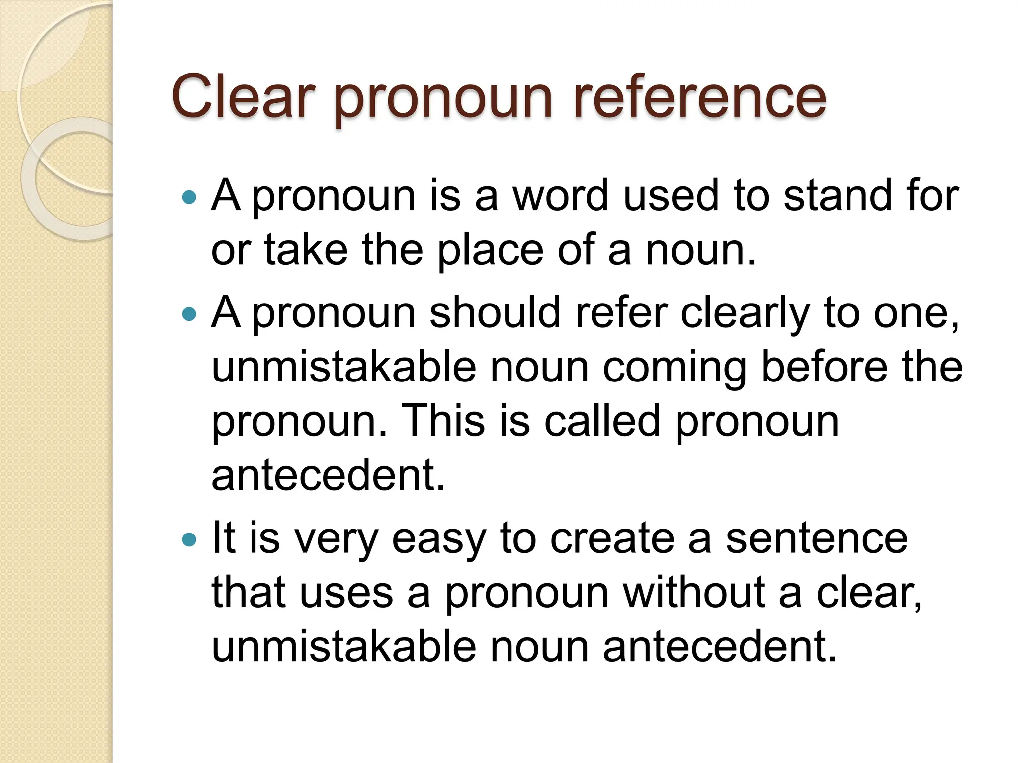 Clear pronoun reference
 A pronoun is a word used to stand for
or take the place of a noun.
 A pronoun should refer clearly to one,
unmistakable noun coming before the
pronoun. This is called pronoun
antecedent.
 It is very easy to create a sentence
that uses a pronoun without a clear,
unmistakable noun antecedent.
 
