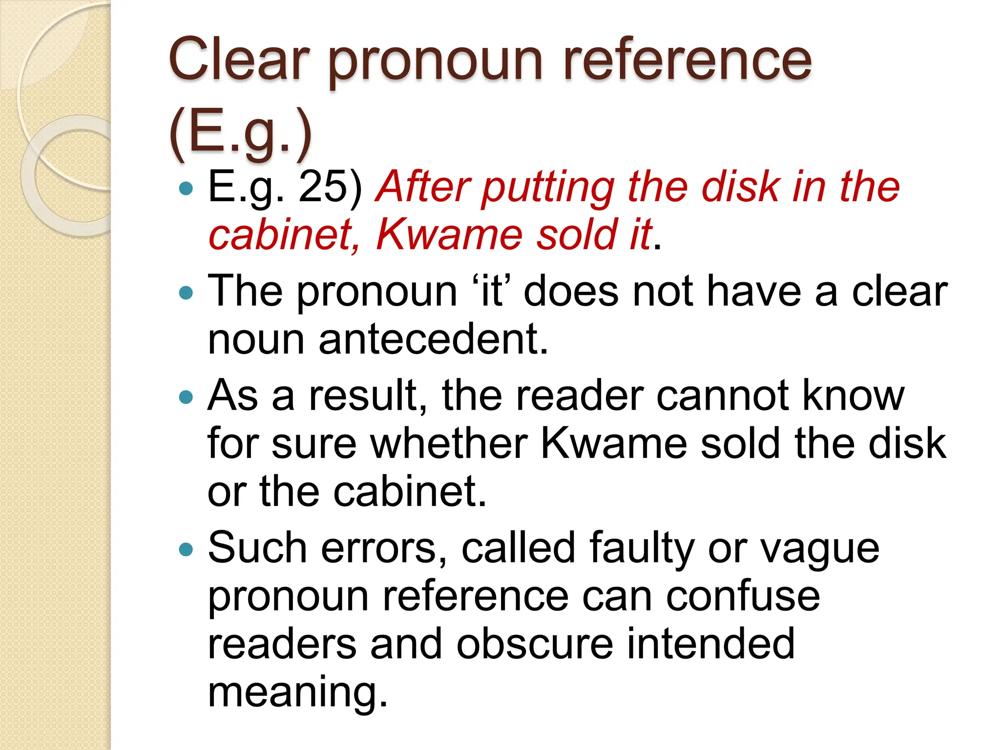 Clear pronoun reference
(E.g.)
 E.g. 25) After putting the disk in the
cabinet, Kwame sold it.
 The pronoun ‘it’ does not have a clear
noun antecedent.
 As a result, the reader cannot know
for sure whether Kwame sold the disk
or the cabinet.
 Such errors, called faulty or vague
pronoun reference can confuse
readers and obscure intended
meaning.
 