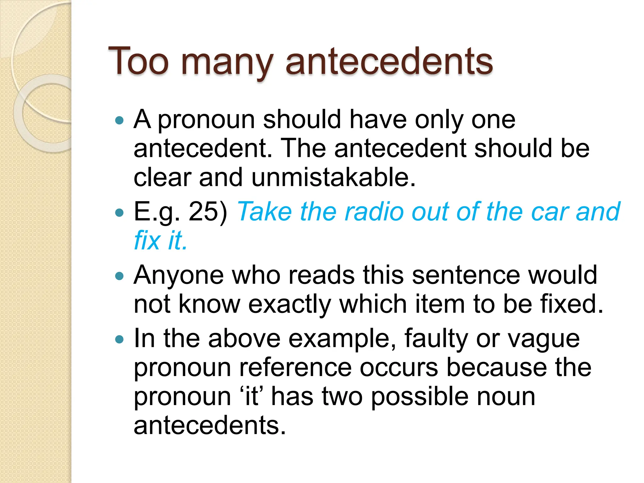 Too many antecedents
 A pronoun should have only one
antecedent. The antecedent should be
clear and unmistakable.
 E.g. 25) Take the radio out of the car and
fix it.
 Anyone who reads this sentence would
not know exactly which item to be fixed.
 In the above example, faulty or vague
pronoun reference occurs because the
pronoun ‘it’ has two possible noun
antecedents.
 
