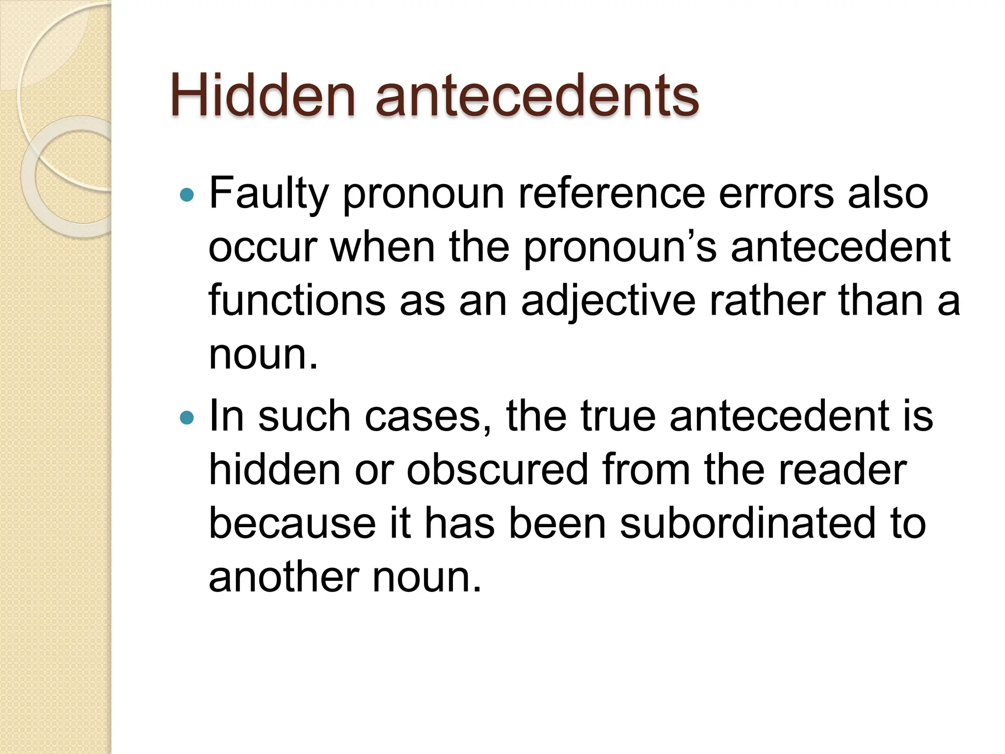 Hidden antecedents
 Faulty pronoun reference errors also
occur when the pronoun’s antecedent
functions as an adjective rather than a
noun.
 In such cases, the true antecedent is
hidden or obscured from the reader
because it has been subordinated to
another noun.
 