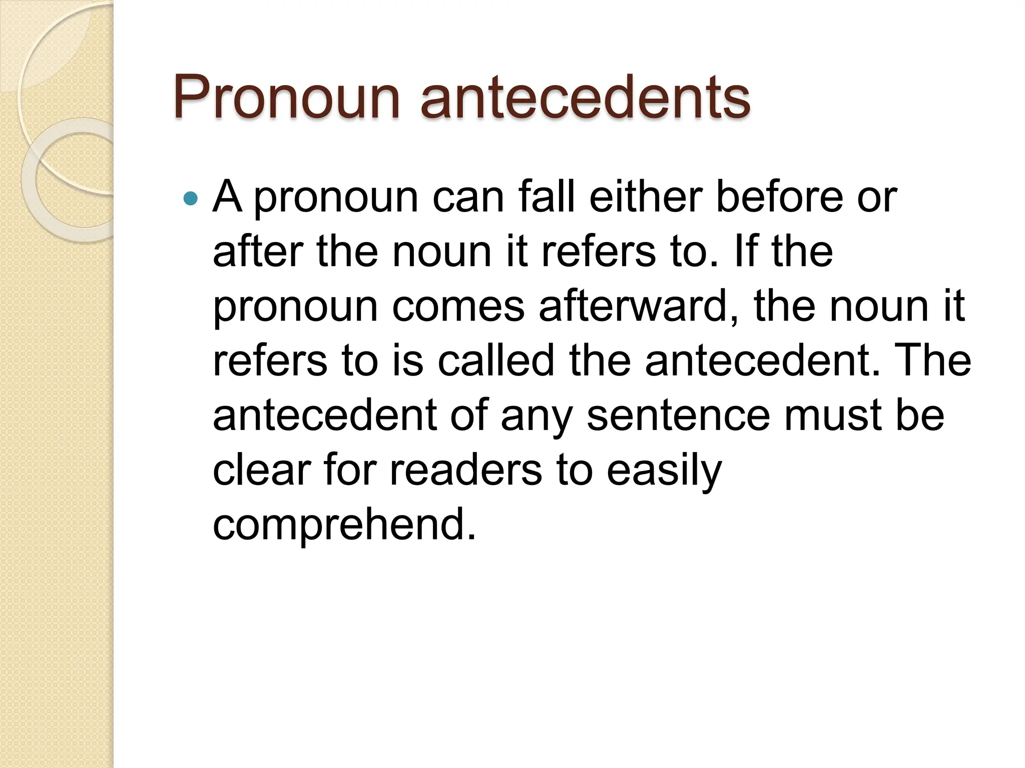 Pronoun antecedents
 A pronoun can fall either before or
after the noun it refers to. If the
pronoun comes afterward, the noun it
refers to is called the antecedent. The
antecedent of any sentence must be
clear for readers to easily
comprehend.
 