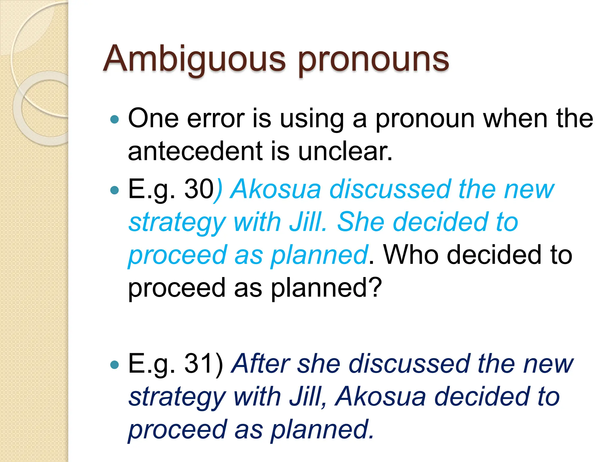 Ambiguous pronouns
 One error is using a pronoun when the
antecedent is unclear.
 E.g. 30) Akosua discussed the new
strategy with Jill. She decided to
proceed as planned. Who decided to
proceed as planned?
 E.g. 31) After she discussed the new
strategy with Jill, Akosua decided to
proceed as planned.
 
