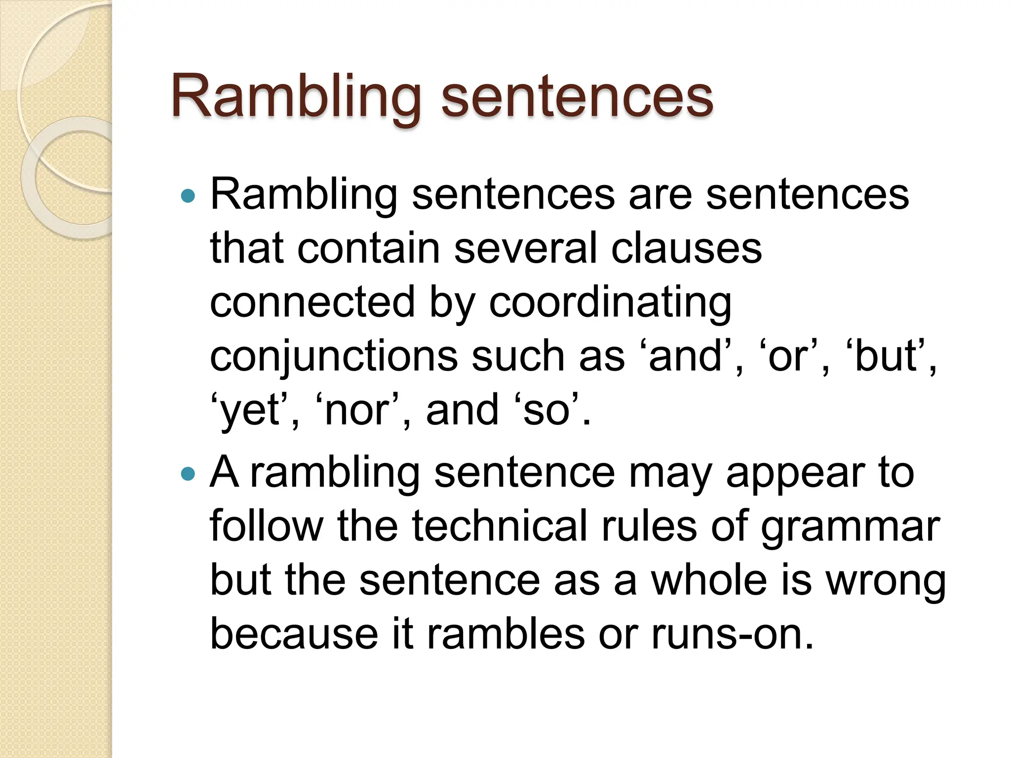 Rambling sentences
 Rambling sentences are sentences
that contain several clauses
connected by coordinating
conjunctions such as ‘and’, ‘or’, ‘but’,
‘yet’, ‘nor’, and ‘so’.
 A rambling sentence may appear to
follow the technical rules of grammar
but the sentence as a whole is wrong
because it rambles or runs-on.
 
