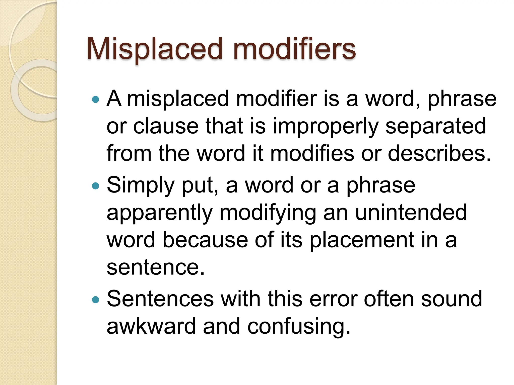 Misplaced modifiers
 A misplaced modifier is a word, phrase
or clause that is improperly separated
from the word it modifies or describes.
 Simply put, a word or a phrase
apparently modifying an unintended
word because of its placement in a
sentence.
 Sentences with this error often sound
awkward and confusing.
 